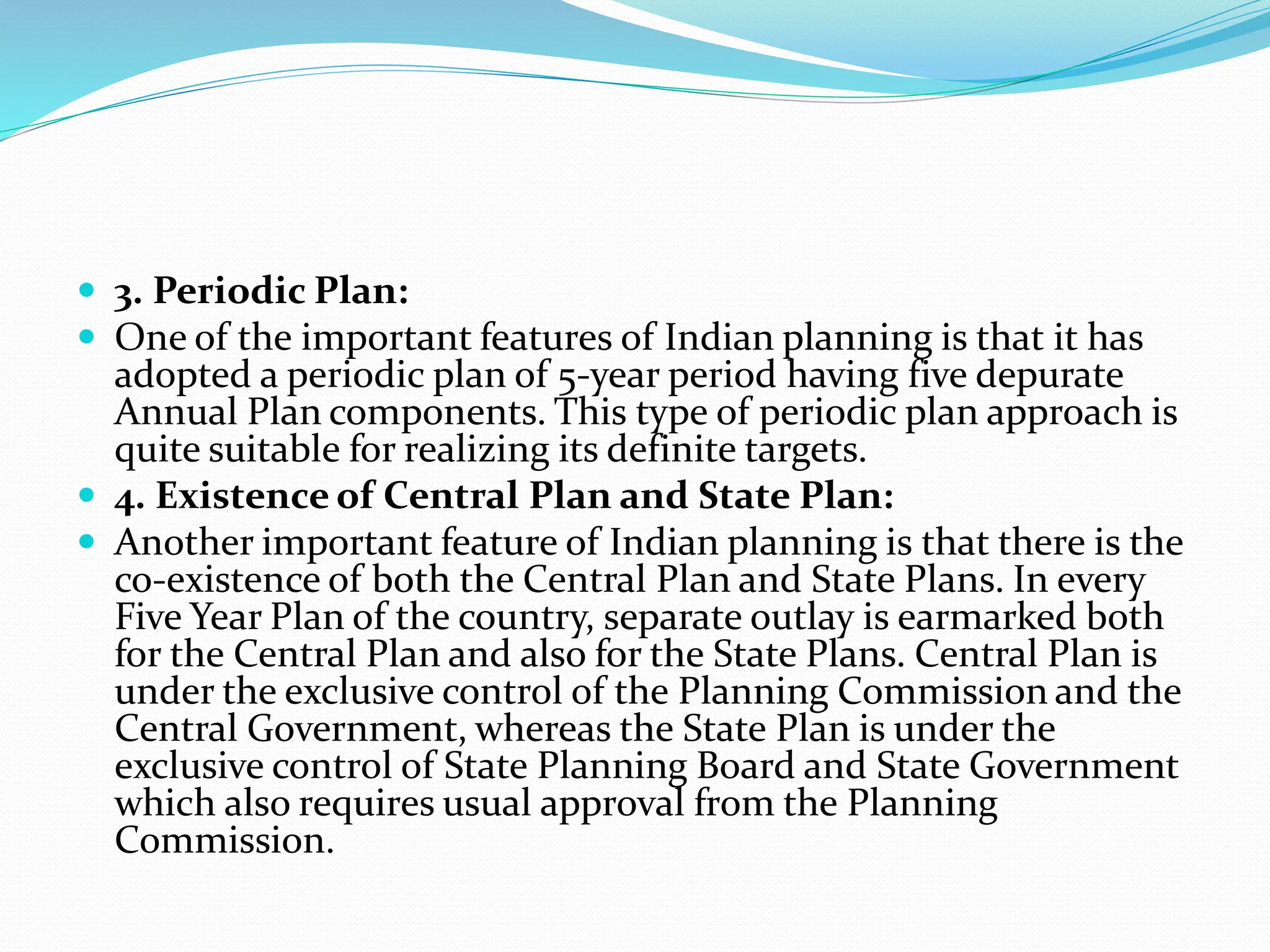  3. Periodic Plan:
 One of the important features of Indian planning is that it has
adopted a periodic plan of 5-year period having five depurate
Annual Plan components. This type of periodic plan approach is
quite suitable for realizing its definite targets.
 4. Existence of Central Plan and State Plan:
 Another important feature of Indian planning is that there is the
co-existence of both the Central Plan and State Plans. In every
Five Year Plan of the country, separate outlay is earmarked both
for the Central Plan and also for the State Plans. Central Plan is
under the exclusive control of the Planning Commission and the
Central Government, whereas the State Plan is under the
exclusive control of State Planning Board and State Government
which also requires usual approval from the Planning
Commission.
 