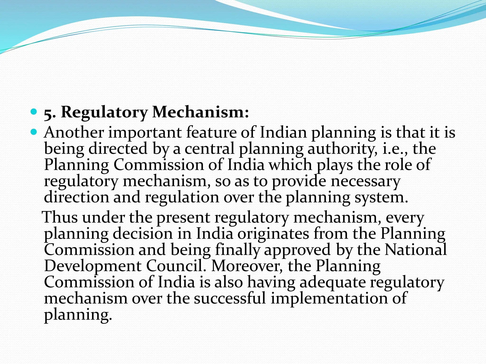  5. Regulatory Mechanism:
 Another important feature of Indian planning is that it is
being directed by a central planning authority, i.e., the
Planning Commission of India which plays the role of
regulatory mechanism, so as to provide necessary
direction and regulation over the planning system.
Thus under the present regulatory mechanism, every
planning decision in India originates from the Planning
Commission and being finally approved by the National
Development Council. Moreover, the Planning
Commission of India is also having adequate regulatory
mechanism over the successful implementation of
planning.
 