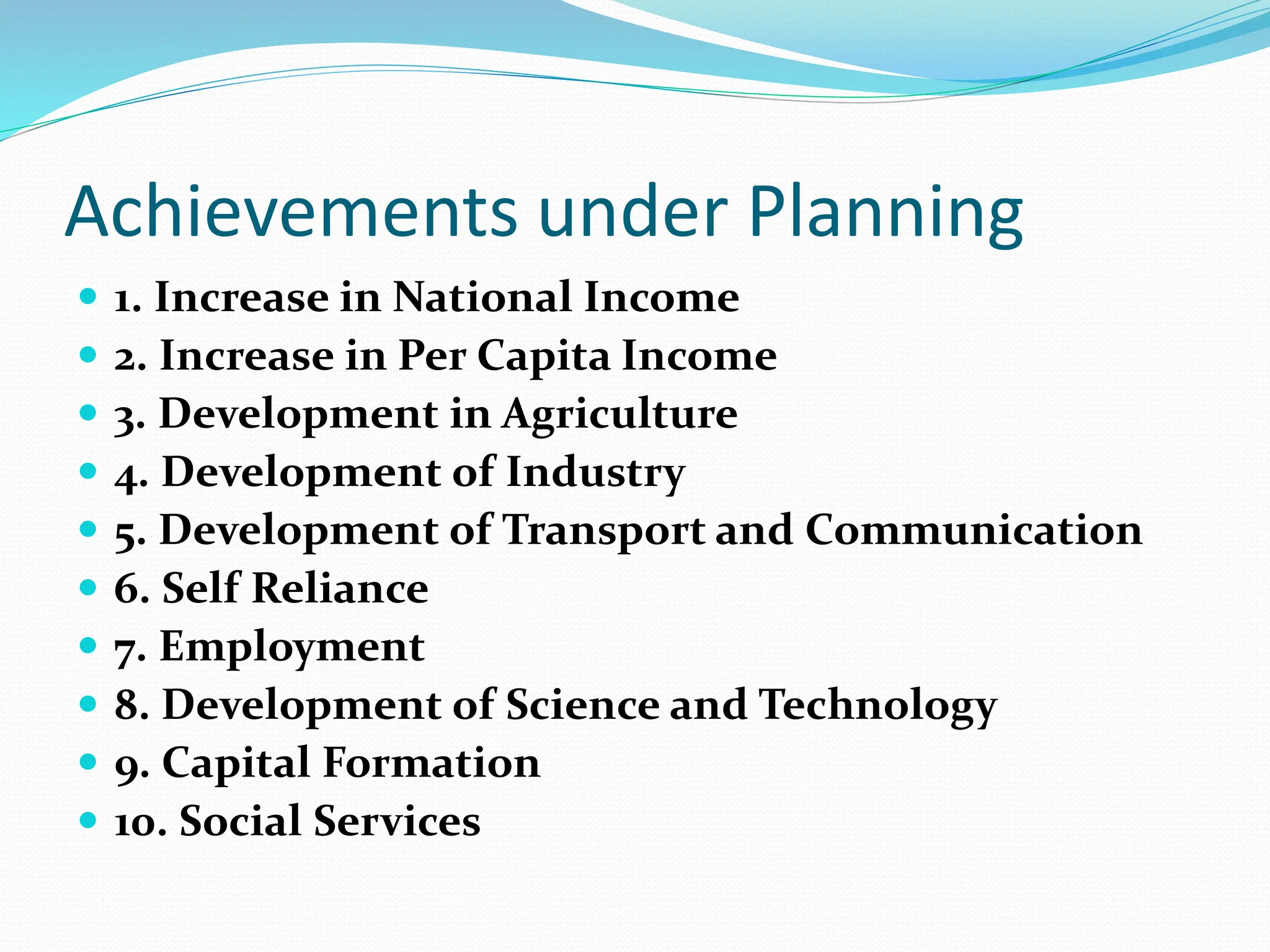 Achievements under Planning
 1. Increase in National Income
 2. Increase in Per Capita Income
 3. Development in Agriculture
 4. Development of Industry
 5. Development of Transport and Communication
 6. Self Reliance
 7. Employment
 8. Development of Science and Technology
 9. Capital Formation
 10. Social Services
 