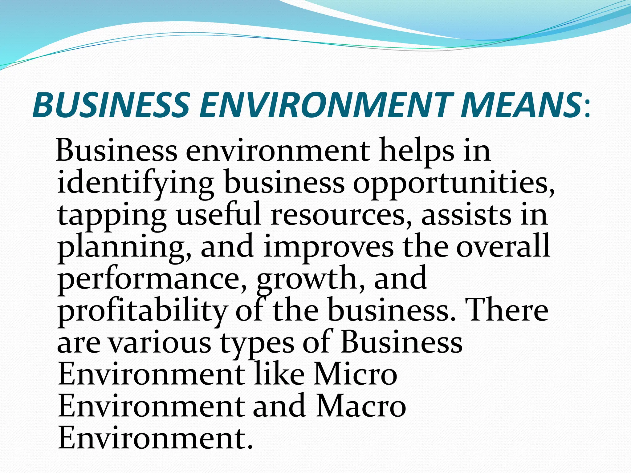 BUSINESS ENVIRONMENT MEANS:
Business environment helps in
identifying business opportunities,
tapping useful resources, assists in
planning, and improves the overall
performance, growth, and
profitability of the business. There
are various types of Business
Environment like Micro
Environment and Macro
Environment.
 
