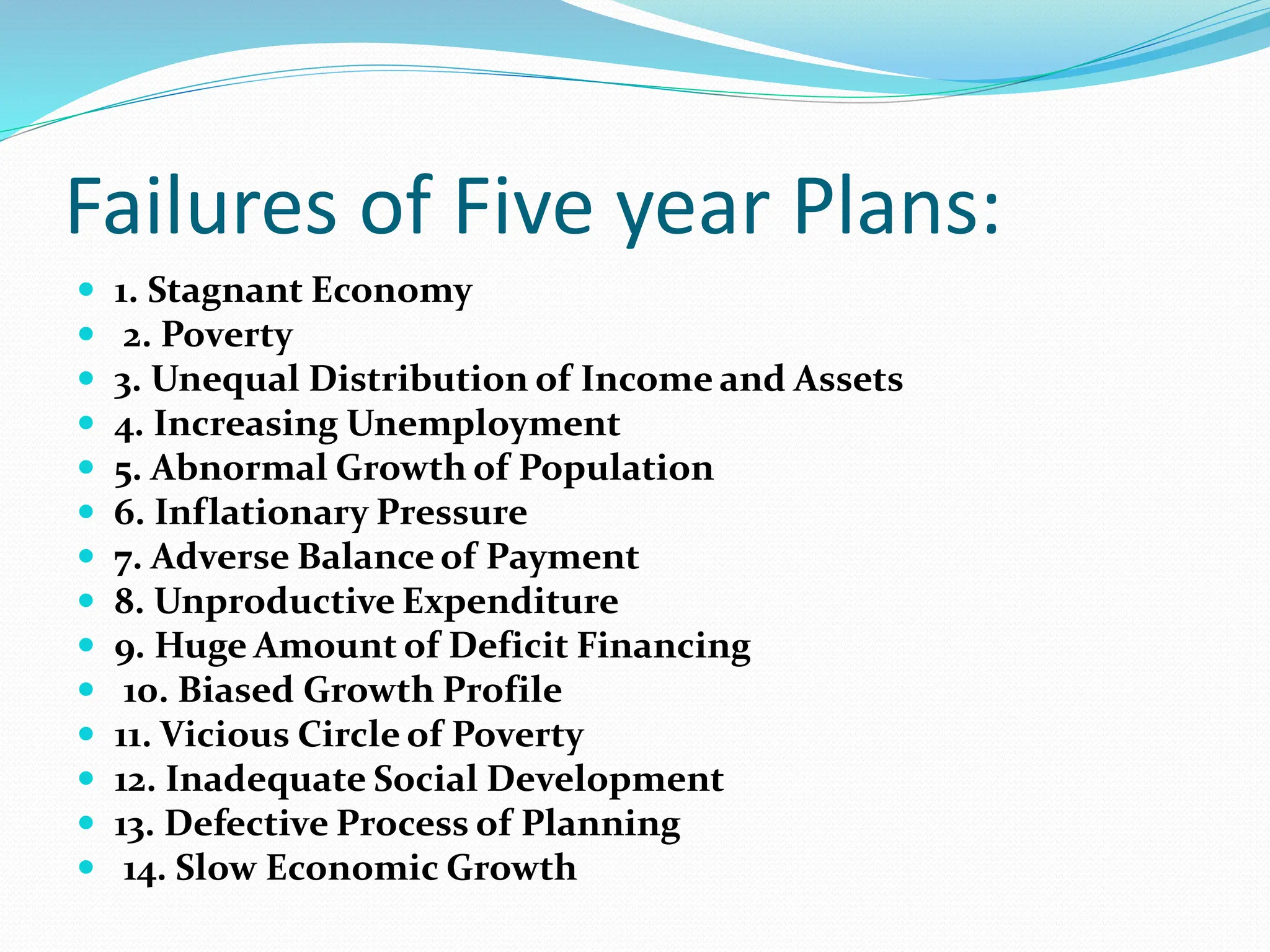 Failures of Five year Plans:
 1. Stagnant Economy
 2. Poverty
 3. Unequal Distribution of Income and Assets
 4. Increasing Unemployment
 5. Abnormal Growth of Population
 6. Inflationary Pressure
 7. Adverse Balance of Payment
 8. Unproductive Expenditure
 9. Huge Amount of Deficit Financing
 10. Biased Growth Profile
 11. Vicious Circle of Poverty
 12. Inadequate Social Development
 13. Defective Process of Planning
 14. Slow Economic Growth
 