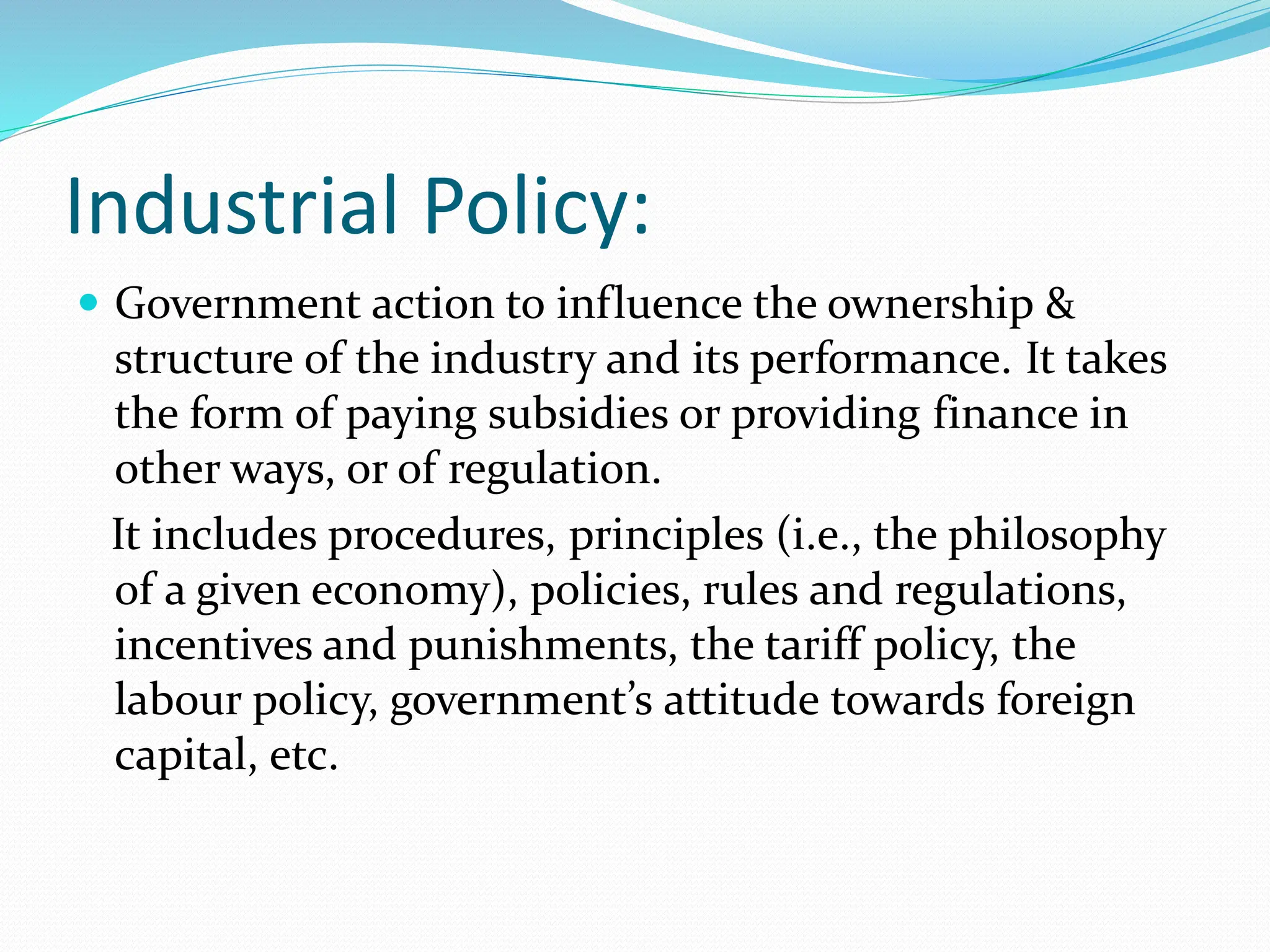 Industrial Policy:
 Government action to influence the ownership &
structure of the industry and its performance. It takes
the form of paying subsidies or providing finance in
other ways, or of regulation.
It includes procedures, principles (i.e., the philosophy
of a given economy), policies, rules and regulations,
incentives and punishments, the tariff policy, the
labour policy, government’s attitude towards foreign
capital, etc.
 