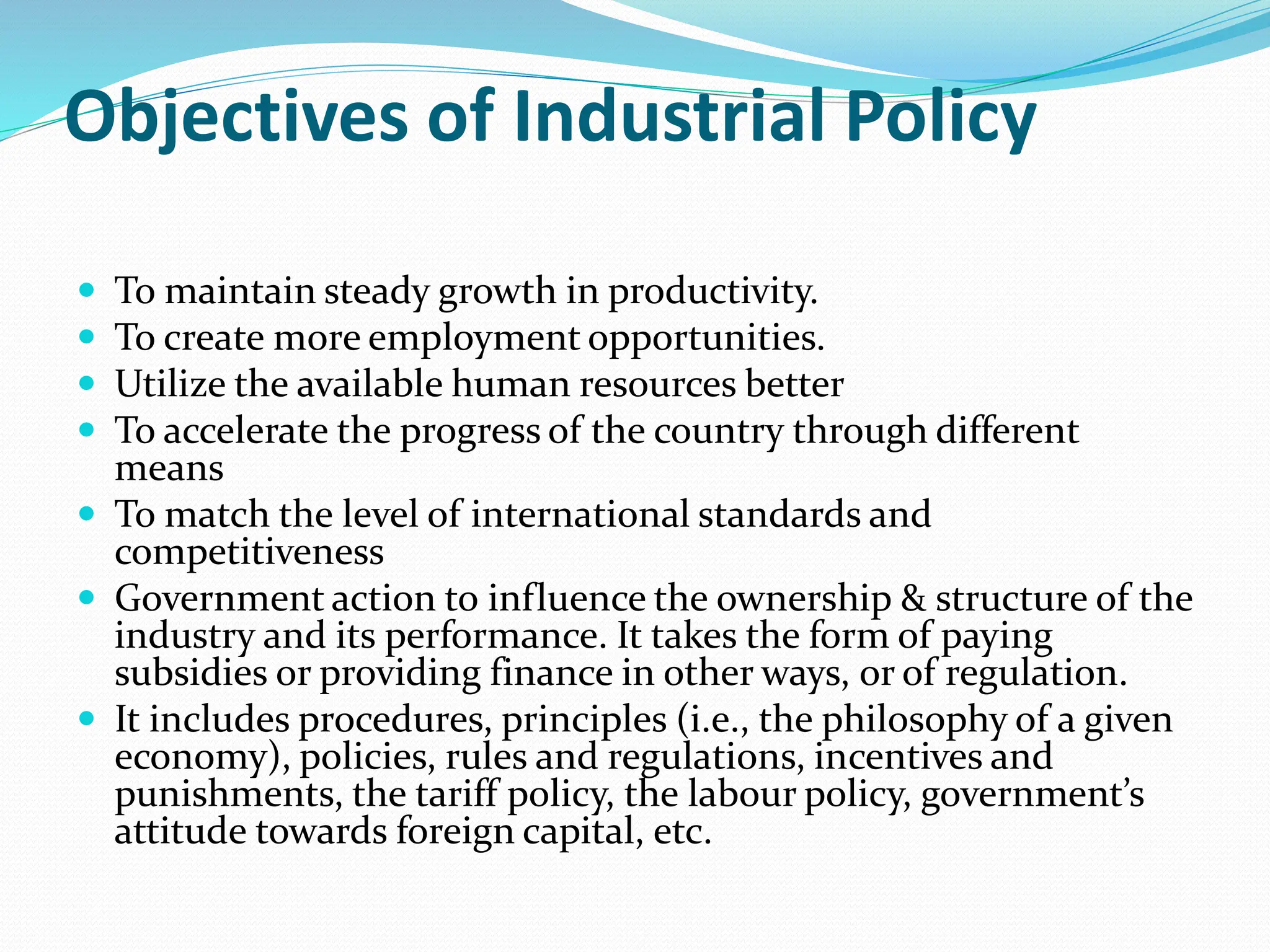 Objectives of Industrial Policy
 To maintain steady growth in productivity.
 To create more employment opportunities.
 Utilize the available human resources better
 To accelerate the progress of the country through different
means
 To match the level of international standards and
competitiveness
 Government action to influence the ownership & structure of the
industry and its performance. It takes the form of paying
subsidies or providing finance in other ways, or of regulation.
 It includes procedures, principles (i.e., the philosophy of a given
economy), policies, rules and regulations, incentives and
punishments, the tariff policy, the labour policy, government’s
attitude towards foreign capital, etc.
 