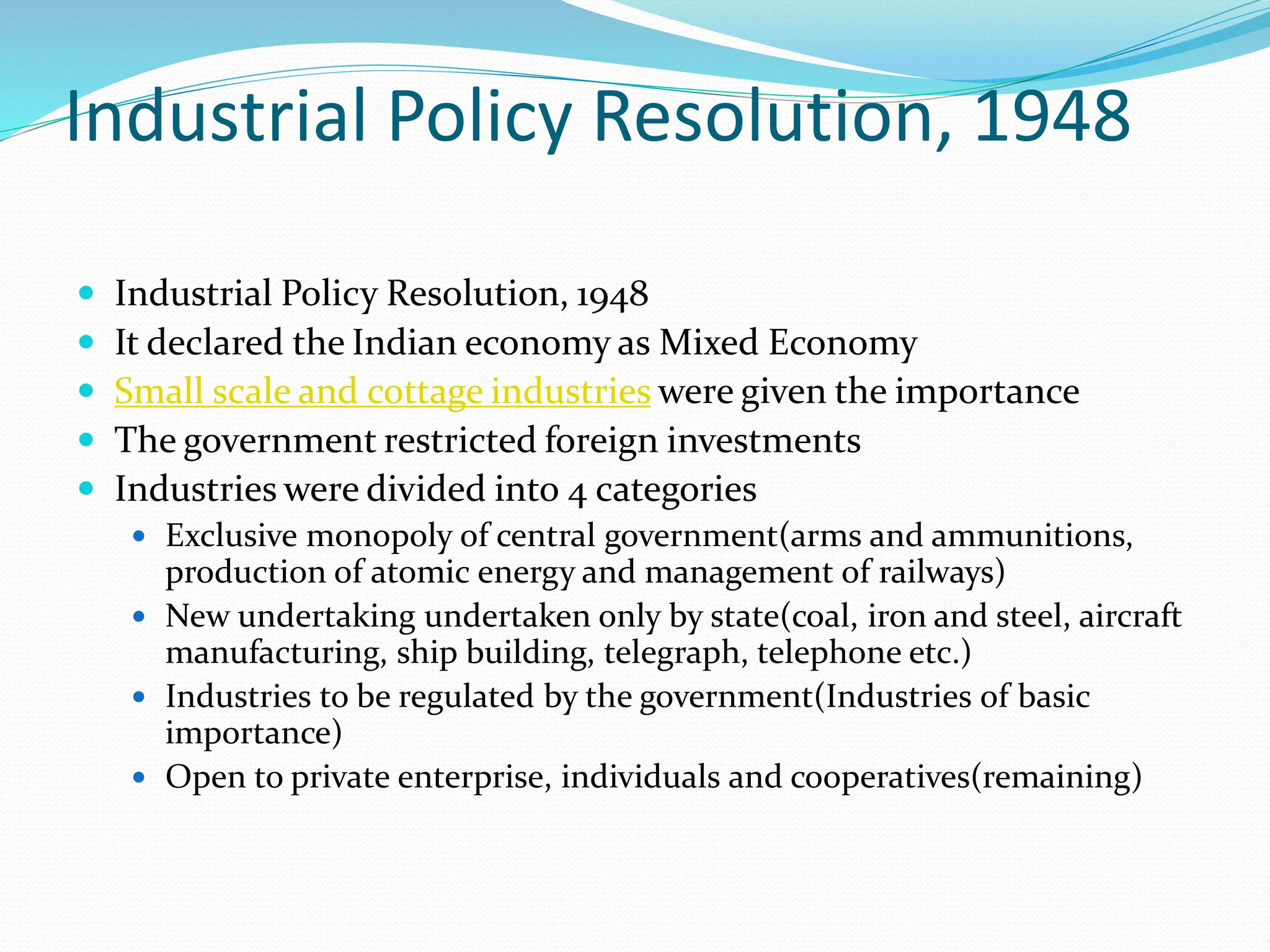 Industrial Policy Resolution, 1948
 Industrial Policy Resolution, 1948
 It declared the Indian economy as Mixed Economy
 Small scale and cottage industries were given the importance
 The government restricted foreign investments
 Industries were divided into 4 categories
 Exclusive monopoly of central government(arms and ammunitions,
production of atomic energy and management of railways)
 New undertaking undertaken only by state(coal, iron and steel, aircraft
manufacturing, ship building, telegraph, telephone etc.)
 Industries to be regulated by the government(Industries of basic
importance)
 Open to private enterprise, individuals and cooperatives(remaining)
 