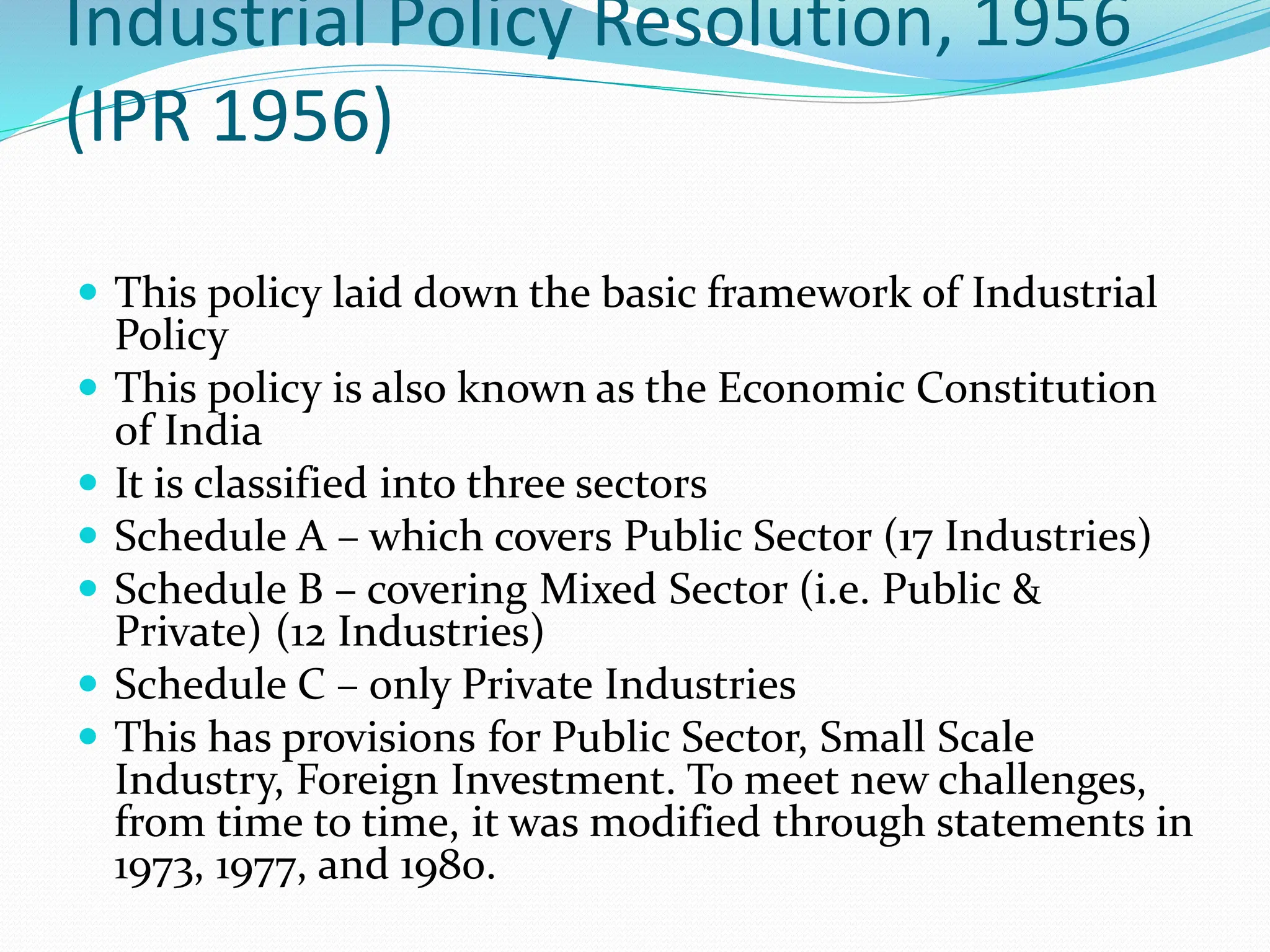 Industrial Policy Resolution, 1956
(IPR 1956)
 This policy laid down the basic framework of Industrial
Policy
 This policy is also known as the Economic Constitution
of India
 It is classified into three sectors
 Schedule A – which covers Public Sector (17 Industries)
 Schedule B – covering Mixed Sector (i.e. Public &
Private) (12 Industries)
 Schedule C – only Private Industries
 This has provisions for Public Sector, Small Scale
Industry, Foreign Investment. To meet new challenges,
from time to time, it was modified through statements in
1973, 1977, and 1980.
 