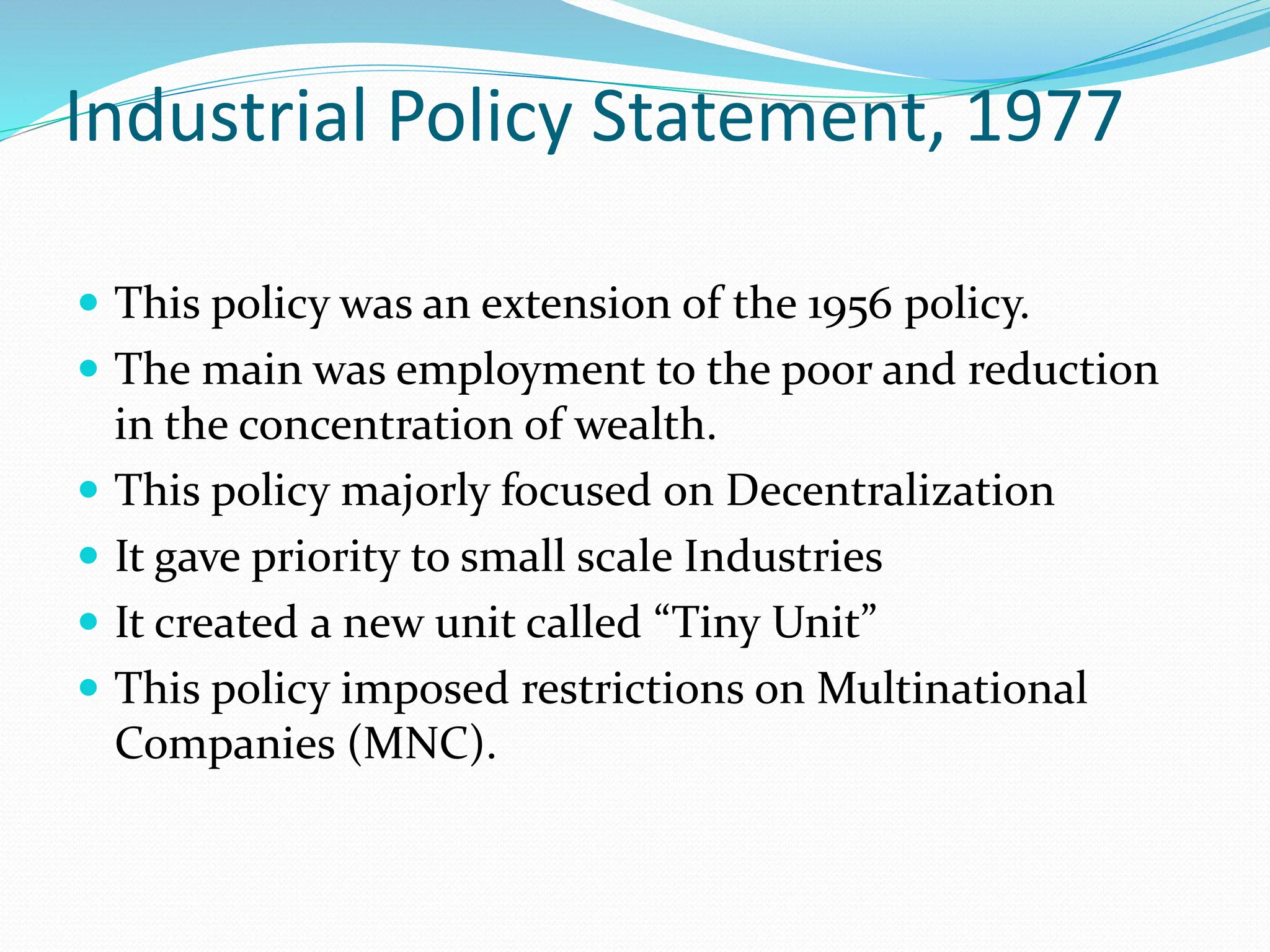 Industrial Policy Statement, 1977
 This policy was an extension of the 1956 policy.
 The main was employment to the poor and reduction
in the concentration of wealth.
 This policy majorly focused on Decentralization
 It gave priority to small scale Industries
 It created a new unit called “Tiny Unit”
 This policy imposed restrictions on Multinational
Companies (MNC).
 