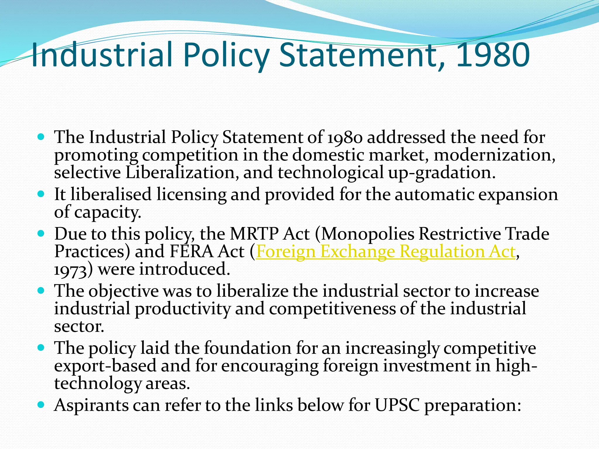 Industrial Policy Statement, 1980
 The Industrial Policy Statement of 1980 addressed the need for
promoting competition in the domestic market, modernization,
selective Liberalization, and technological up-gradation.
 It liberalised licensing and provided for the automatic expansion
of capacity.
 Due to this policy, the MRTP Act (Monopolies Restrictive Trade
Practices) and FERA Act (Foreign Exchange Regulation Act,
1973) were introduced.
 The objective was to liberalize the industrial sector to increase
industrial productivity and competitiveness of the industrial
sector.
 The policy laid the foundation for an increasingly competitive
export-based and for encouraging foreign investment in high-
technology areas.
 Aspirants can refer to the links below for UPSC preparation:
 
