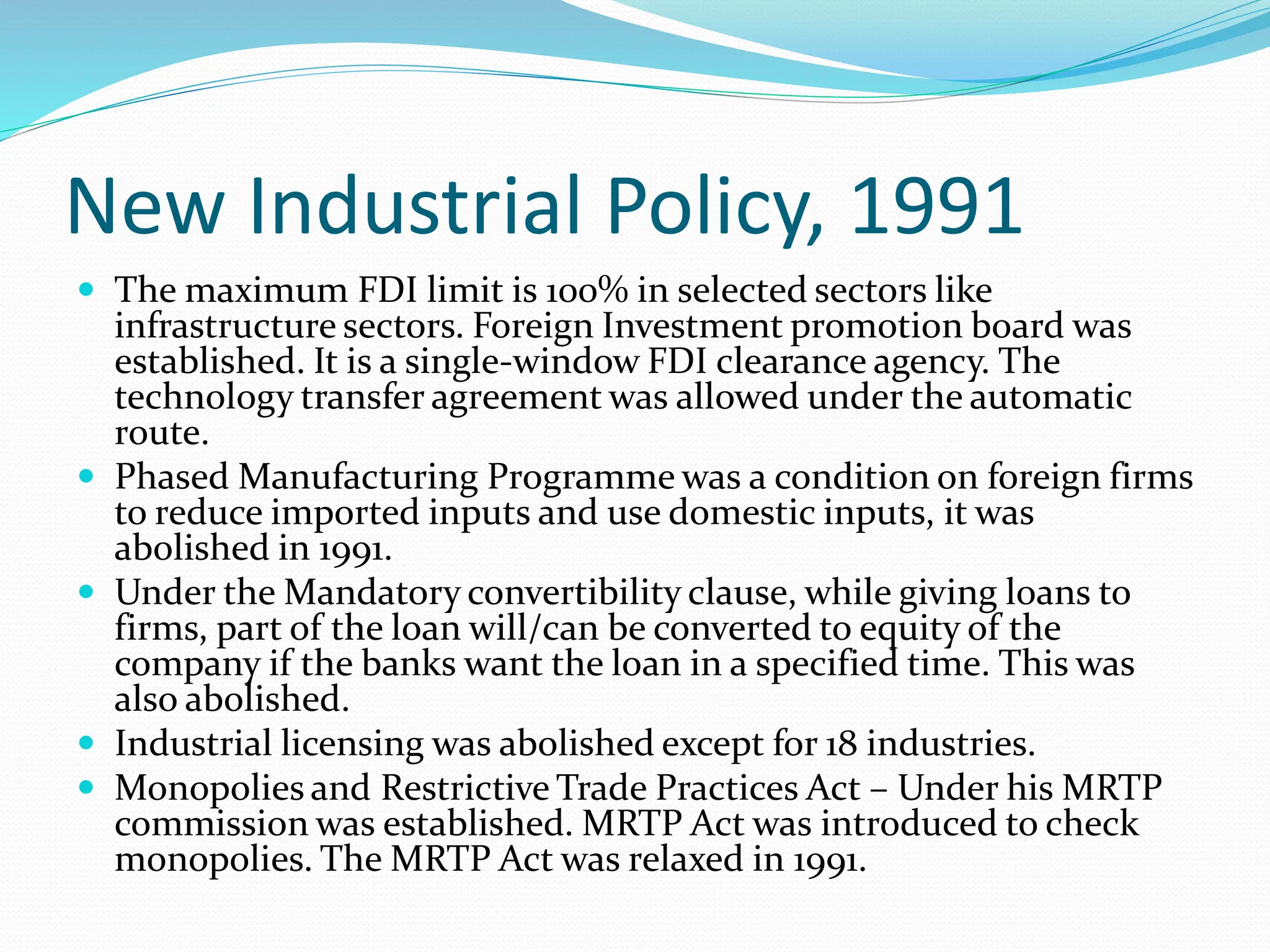New Industrial Policy, 1991
 The maximum FDI limit is 100% in selected sectors like
infrastructure sectors. Foreign Investment promotion board was
established. It is a single-window FDI clearance agency. The
technology transfer agreement was allowed under the automatic
route.
 Phased Manufacturing Programme was a condition on foreign firms
to reduce imported inputs and use domestic inputs, it was
abolished in 1991.
 Under the Mandatory convertibility clause, while giving loans to
firms, part of the loan will/can be converted to equity of the
company if the banks want the loan in a specified time. This was
also abolished.
 Industrial licensing was abolished except for 18 industries.
 Monopolies and Restrictive Trade Practices Act – Under his MRTP
commission was established. MRTP Act was introduced to check
monopolies. The MRTP Act was relaxed in 1991.
 