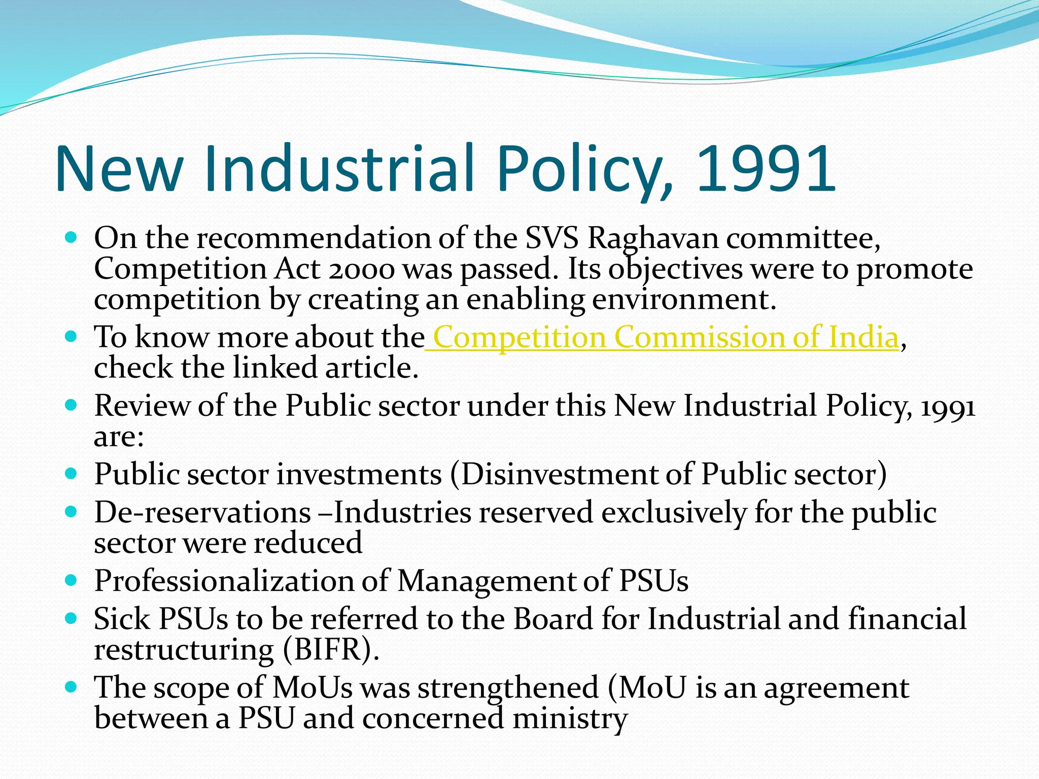 New Industrial Policy, 1991
 On the recommendation of the SVS Raghavan committee,
Competition Act 2000 was passed. Its objectives were to promote
competition by creating an enabling environment.
 To know more about the Competition Commission of India,
check the linked article.
 Review of the Public sector under this New Industrial Policy, 1991
are:
 Public sector investments (Disinvestment of Public sector)
 De-reservations –Industries reserved exclusively for the public
sector were reduced
 Professionalization of Management of PSUs
 Sick PSUs to be referred to the Board for Industrial and financial
restructuring (BIFR).
 The scope of MoUs was strengthened (MoU is an agreement
between a PSU and concerned ministry
 