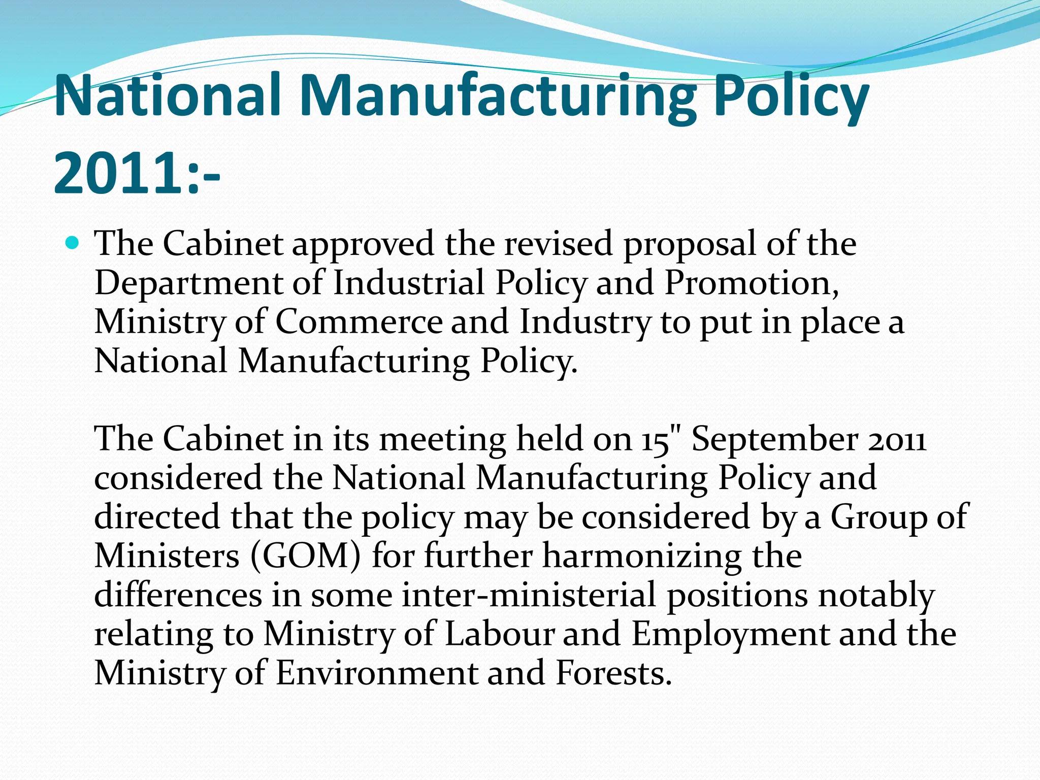 National Manufacturing Policy
2011:-
 The Cabinet approved the revised proposal of the
Department of Industrial Policy and Promotion,
Ministry of Commerce and Industry to put in place a
National Manufacturing Policy.
The Cabinet in its meeting held on 15" September 2011
considered the National Manufacturing Policy and
directed that the policy may be considered by a Group of
Ministers (GOM) for further harmonizing the
differences in some inter-ministerial positions notably
relating to Ministry of Labour and Employment and the
Ministry of Environment and Forests.
 