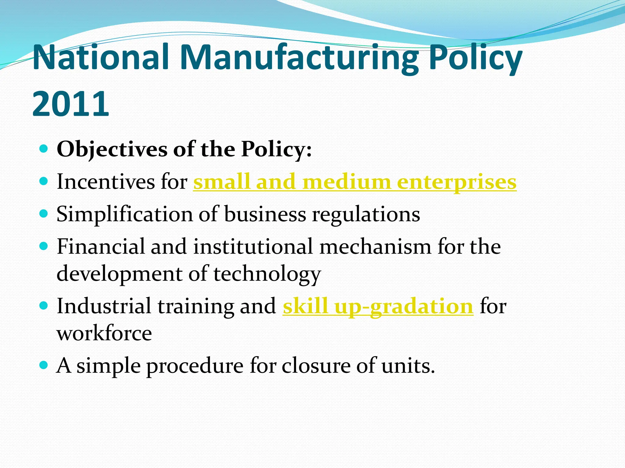 National Manufacturing Policy
2011
 Objectives of the Policy:
 Incentives for small and medium enterprises
 Simplification of business regulations
 Financial and institutional mechanism for the
development of technology
 Industrial training and skill up-gradation for
workforce
 A simple procedure for closure of units.
 
