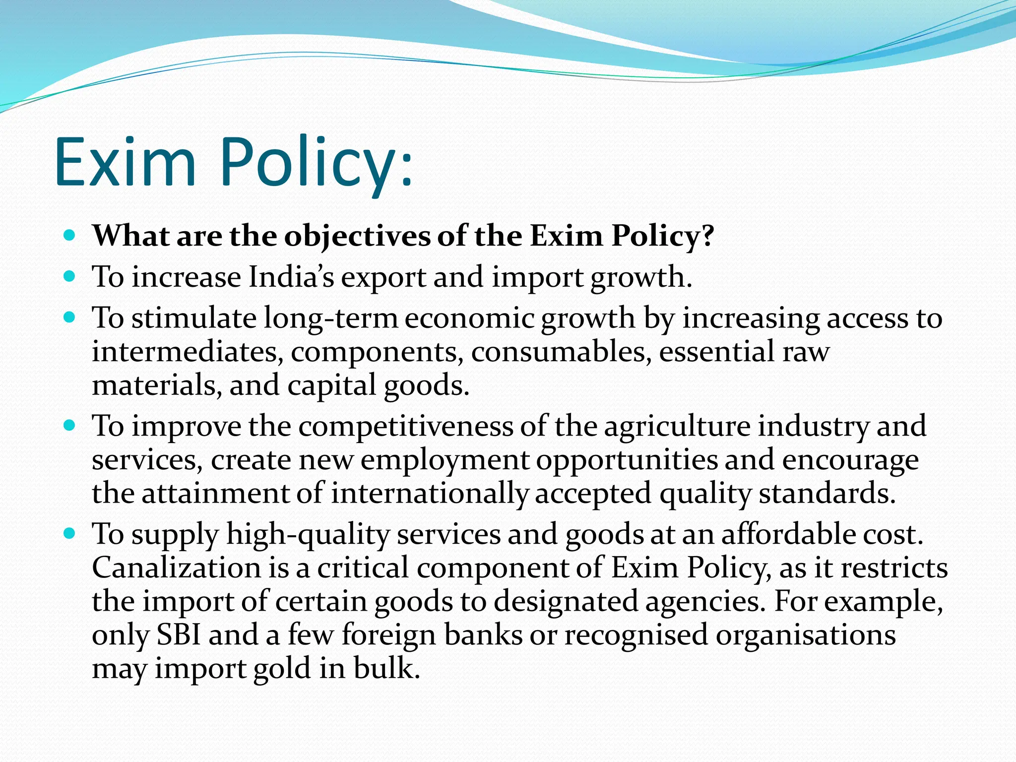Exim Policy:
 What are the objectives of the Exim Policy?
 To increase India’s export and import growth.
 To stimulate long-term economic growth by increasing access to
intermediates, components, consumables, essential raw
materials, and capital goods.
 To improve the competitiveness of the agriculture industry and
services, create new employment opportunities and encourage
the attainment of internationally accepted quality standards.
 To supply high-quality services and goods at an affordable cost.
Canalization is a critical component of Exim Policy, as it restricts
the import of certain goods to designated agencies. For example,
only SBI and a few foreign banks or recognised organisations
may import gold in bulk.
 
