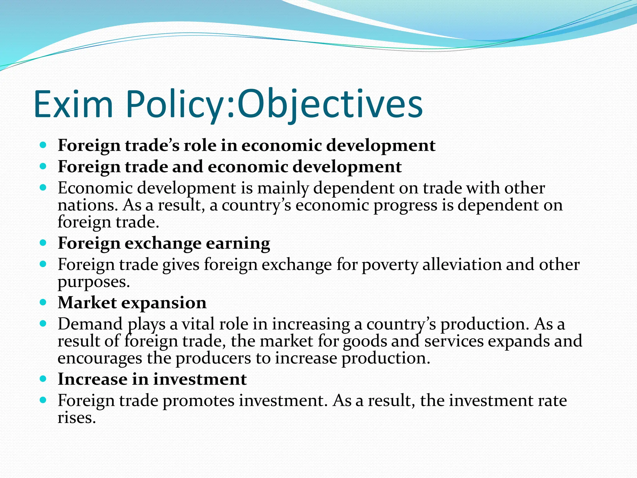 Exim Policy:Objectives
 Foreign trade’s role in economic development
 Foreign trade and economic development
 Economic development is mainly dependent on trade with other
nations. As a result, a country’s economic progress is dependent on
foreign trade.
 Foreign exchange earning
 Foreign trade gives foreign exchange for poverty alleviation and other
purposes.
 Market expansion
 Demand plays a vital role in increasing a country’s production. As a
result of foreign trade, the market for goods and services expands and
encourages the producers to increase production.
 Increase in investment
 Foreign trade promotes investment. As a result, the investment rate
rises.
 