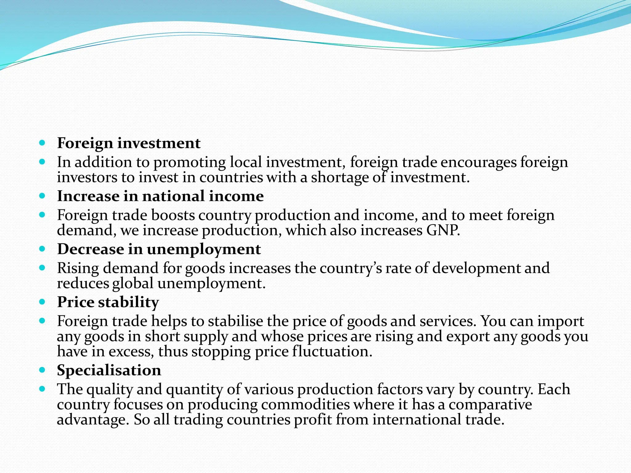  Foreign investment
 In addition to promoting local investment, foreign trade encourages foreign
investors to invest in countries with a shortage of investment.
 Increase in national income
 Foreign trade boosts country production and income, and to meet foreign
demand, we increase production, which also increases GNP.
 Decrease in unemployment
 Rising demand for goods increases the country’s rate of development and
reduces global unemployment.
 Price stability
 Foreign trade helps to stabilise the price of goods and services. You can import
any goods in short supply and whose prices are rising and export any goods you
have in excess, thus stopping price fluctuation.
 Specialisation
 The quality and quantity of various production factors vary by country. Each
country focuses on producing commodities where it has a comparative
advantage. So all trading countries profit from international trade.
 