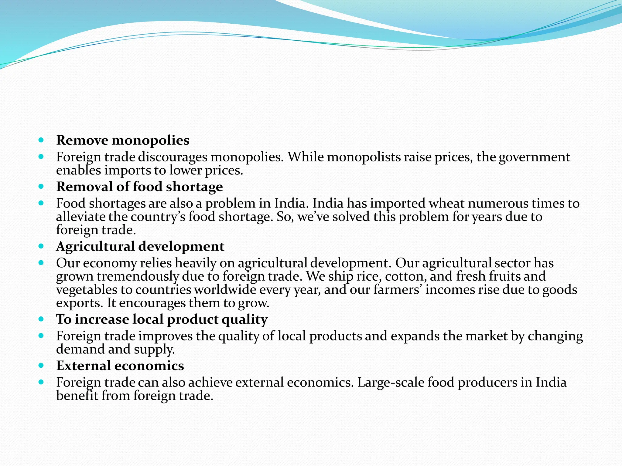  Remove monopolies
 Foreign trade discourages monopolies. While monopolists raise prices, the government
enables imports to lower prices.
 Removal of food shortage
 Food shortages are also a problem in India. India has imported wheat numerous times to
alleviate the country’s food shortage. So, we’ve solved this problem for years due to
foreign trade.
 Agricultural development
 Our economy relies heavily on agricultural development. Our agricultural sector has
grown tremendously due to foreign trade. We ship rice, cotton, and fresh fruits and
vegetables to countries worldwide every year, and our farmers’ incomes rise due to goods
exports. It encourages them to grow.
 To increase local product quality
 Foreign trade improves the quality of local products and expands the market by changing
demand and supply.
 External economics
 Foreign trade can also achieve external economics. Large-scale food producers in India
benefit from foreign trade.
 