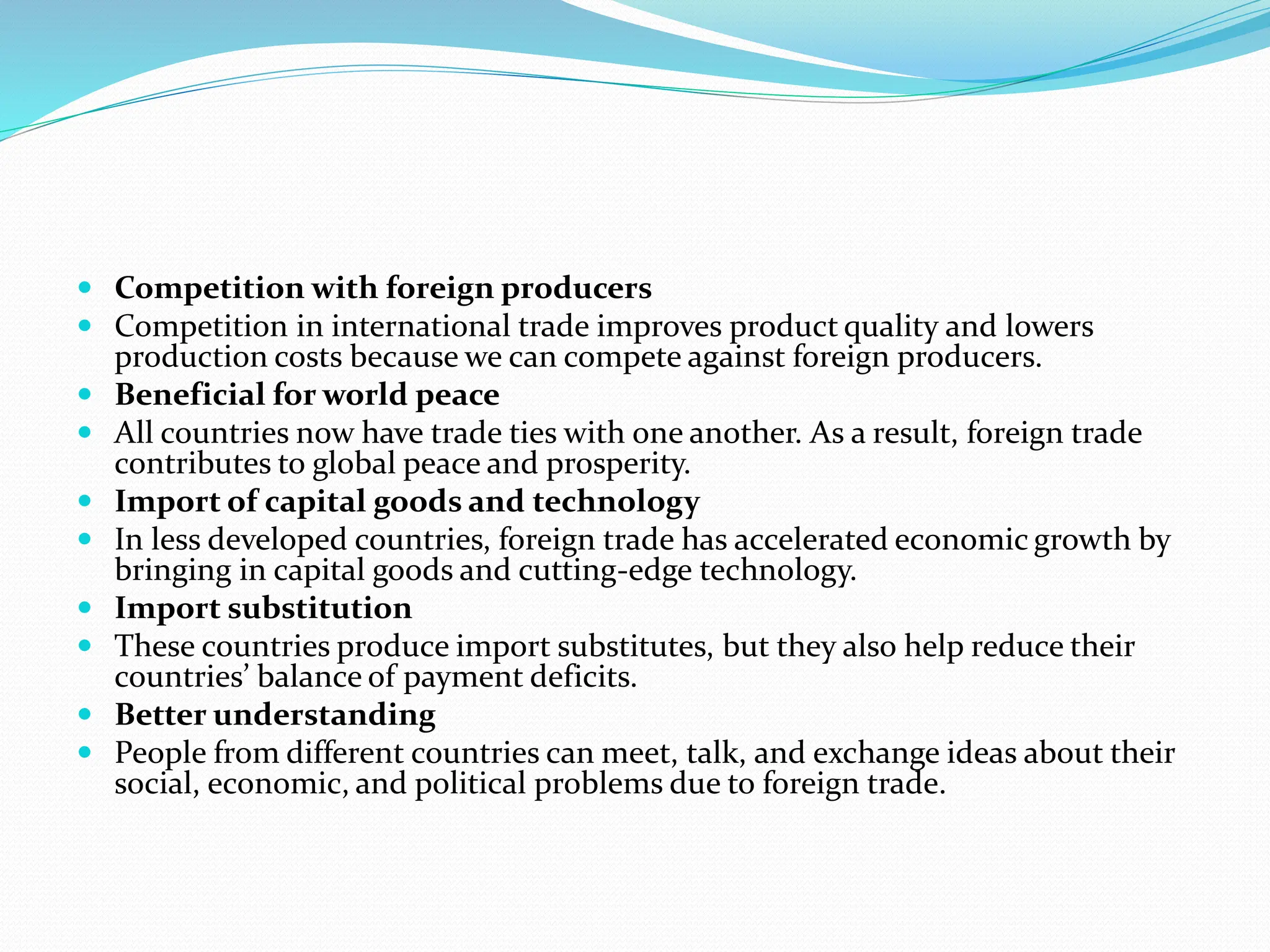  Competition with foreign producers
 Competition in international trade improves product quality and lowers
production costs because we can compete against foreign producers.
 Beneficial for world peace
 All countries now have trade ties with one another. As a result, foreign trade
contributes to global peace and prosperity.
 Import of capital goods and technology
 In less developed countries, foreign trade has accelerated economic growth by
bringing in capital goods and cutting-edge technology.
 Import substitution
 These countries produce import substitutes, but they also help reduce their
countries’ balance of payment deficits.
 Better understanding
 People from different countries can meet, talk, and exchange ideas about their
social, economic, and political problems due to foreign trade.
 