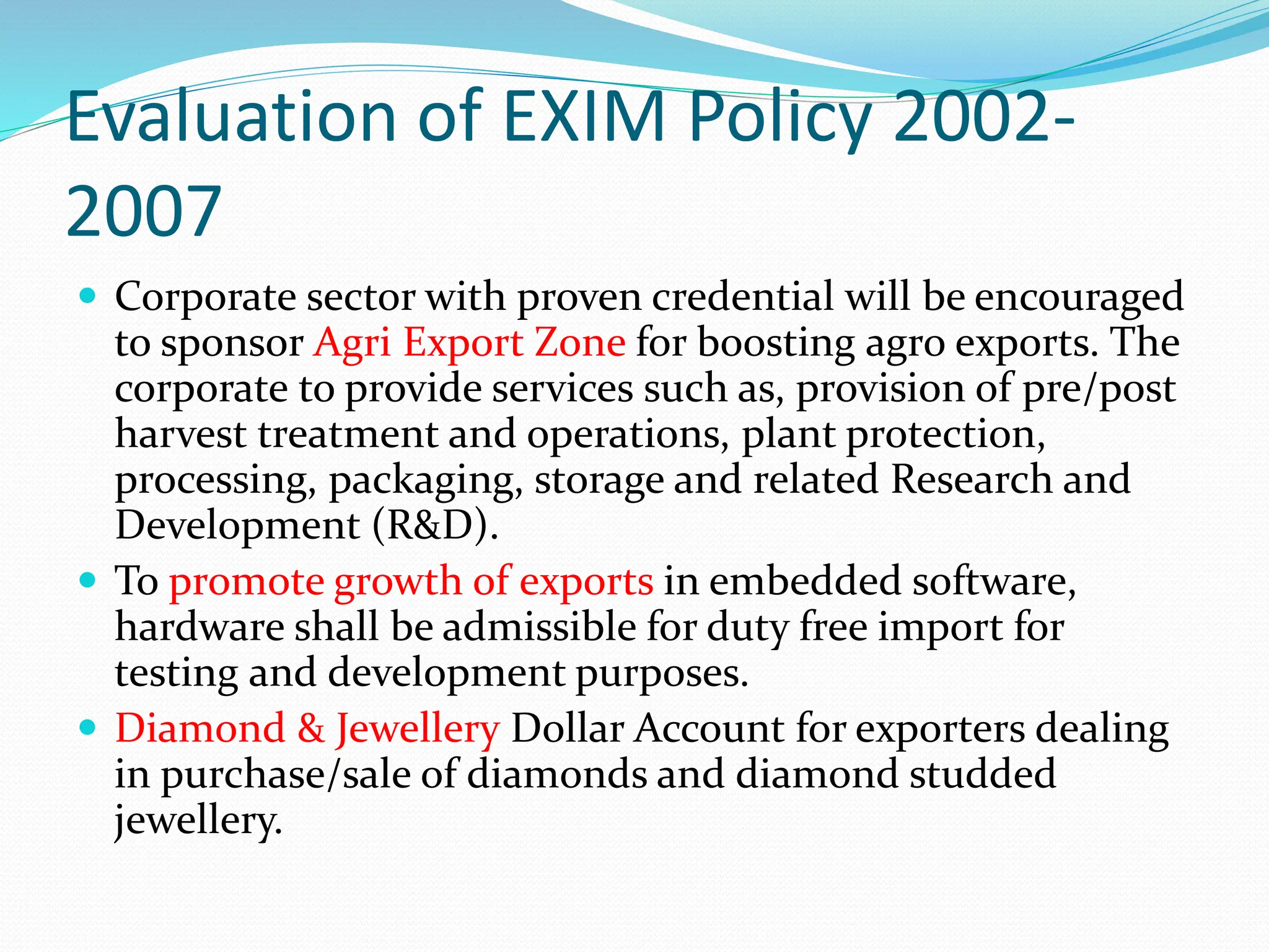 Evaluation of EXIM Policy 2002-
2007
 Corporate sector with proven credential will be encouraged
to sponsor Agri Export Zone for boosting agro exports. The
corporate to provide services such as, provision of pre/post
harvest treatment and operations, plant protection,
processing, packaging, storage and related Research and
Development (R&D).
 To promote growth of exports in embedded software,
hardware shall be admissible for duty free import for
testing and development purposes.
 Diamond & Jewellery Dollar Account for exporters dealing
in purchase/sale of diamonds and diamond studded
jewellery.
 