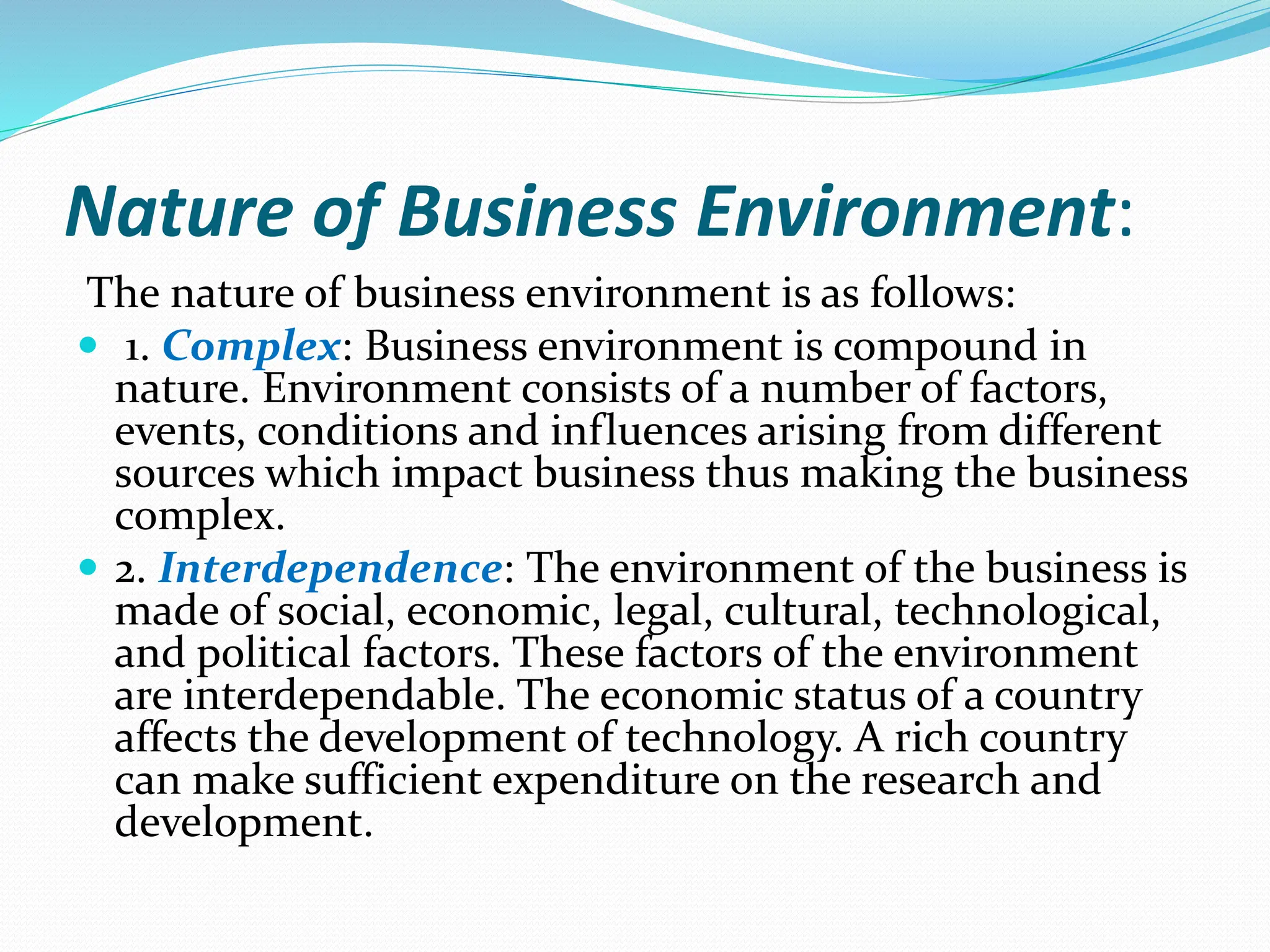 Nature of Business Environment:
The nature of business environment is as follows:
 1. Complex: Business environment is compound in
nature. Environment consists of a number of factors,
events, conditions and influences arising from different
sources which impact business thus making the business
complex.
 2. Interdependence: The environment of the business is
made of social, economic, legal, cultural, technological,
and political factors. These factors of the environment
are interdependable. The economic status of a country
affects the development of technology. A rich country
can make sufficient expenditure on the research and
development.
 