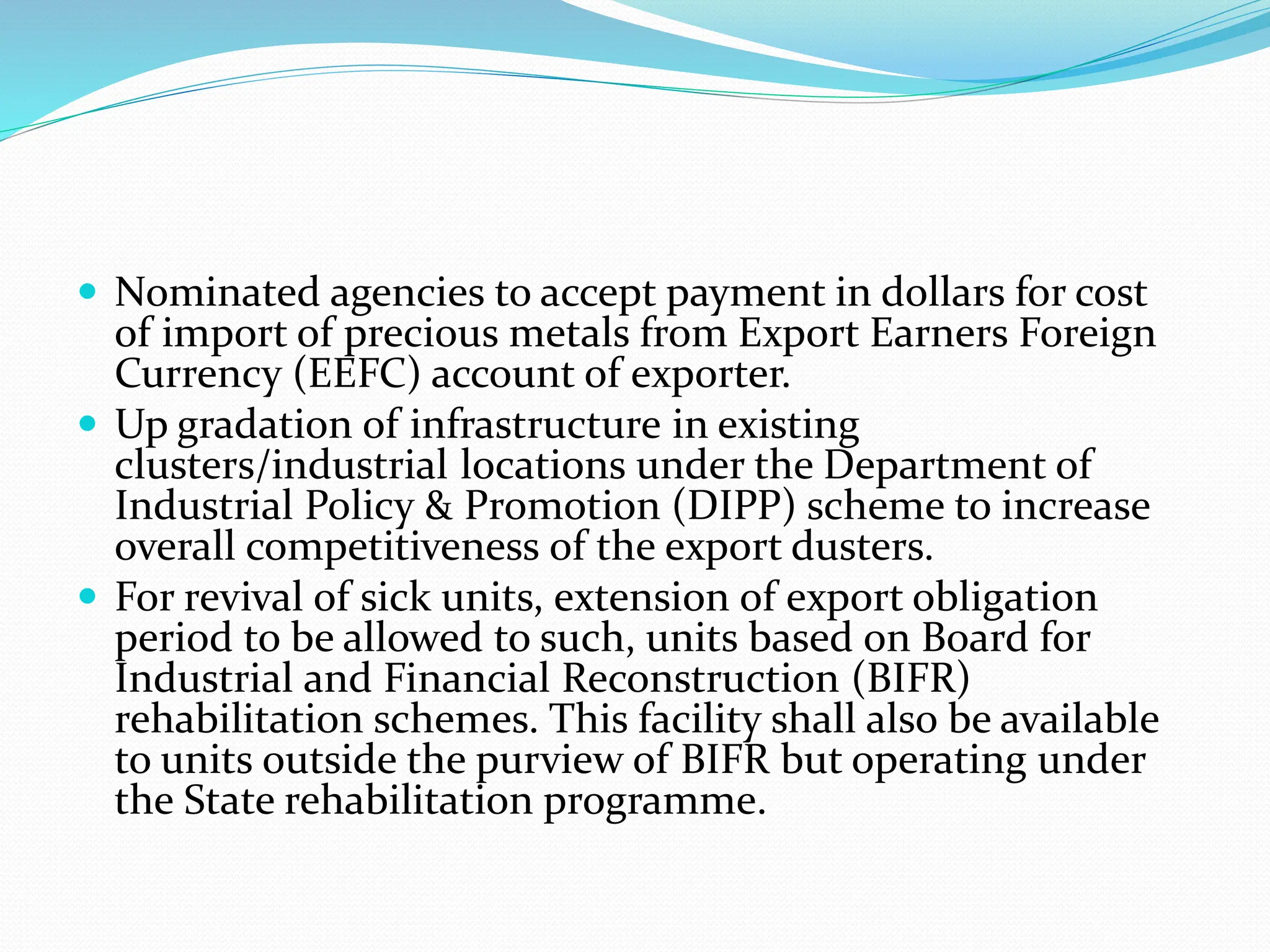  Nominated agencies to accept payment in dollars for cost
of import of precious metals from Export Earners Foreign
Currency (EEFC) account of exporter.
 Up gradation of infrastructure in existing
clusters/industrial locations under the Department of
Industrial Policy & Promotion (DIPP) scheme to increase
overall competitiveness of the export dusters.
 For revival of sick units, extension of export obligation
period to be allowed to such, units based on Board for
Industrial and Financial Reconstruction (BIFR)
rehabilitation schemes. This facility shall also be available
to units outside the purview of BIFR but operating under
the State rehabilitation programme.
 