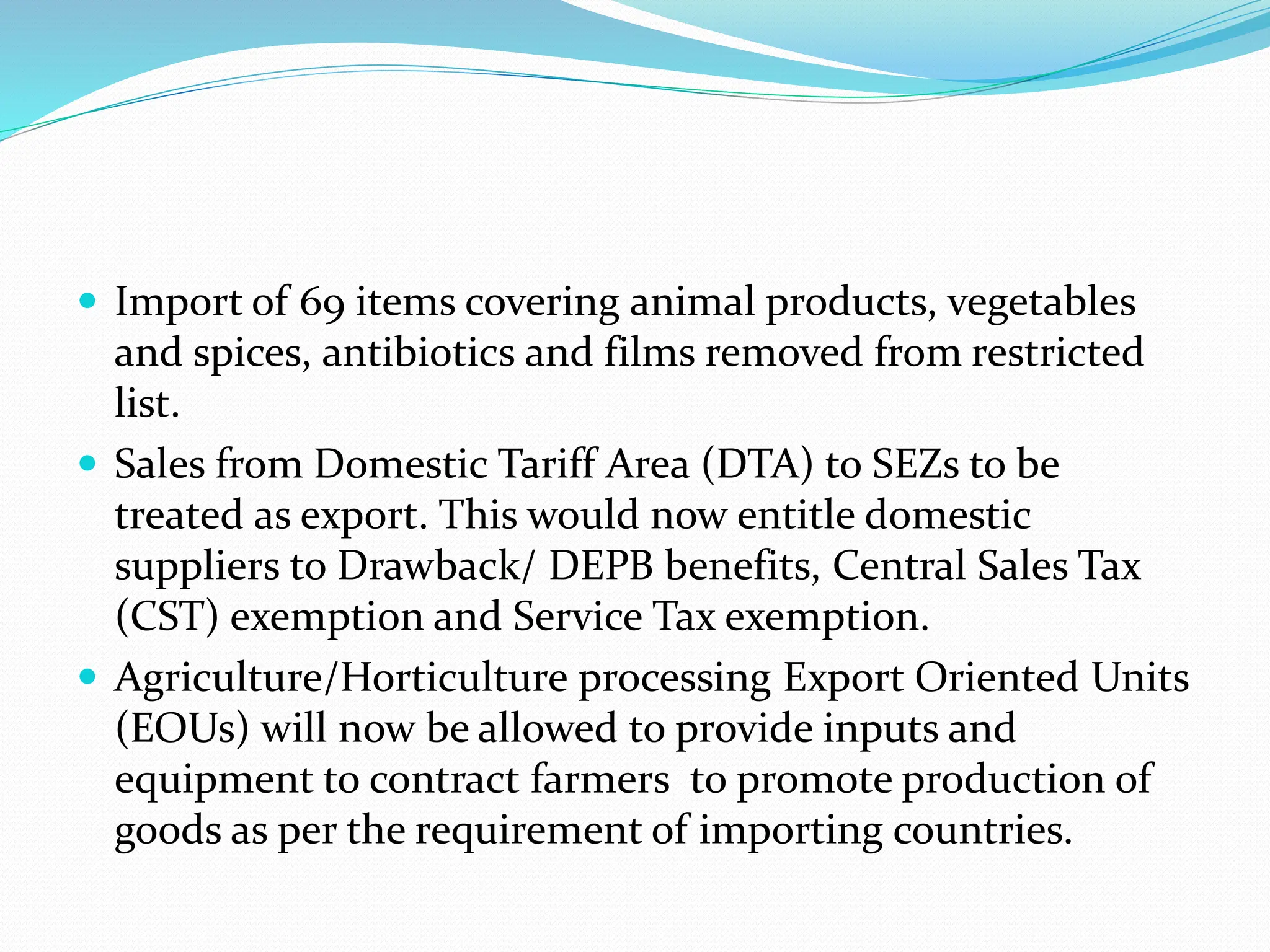  Import of 69 items covering animal products, vegetables
and spices, antibiotics and films removed from restricted
list.
 Sales from Domestic Tariff Area (DTA) to SEZs to be
treated as export. This would now entitle domestic
suppliers to Drawback/ DEPB benefits, Central Sales Tax
(CST) exemption and Service Tax exemption.
 Agriculture/Horticulture processing Export Oriented Units
(EOUs) will now be allowed to provide inputs and
equipment to contract farmers to promote production of
goods as per the requirement of importing countries.
 