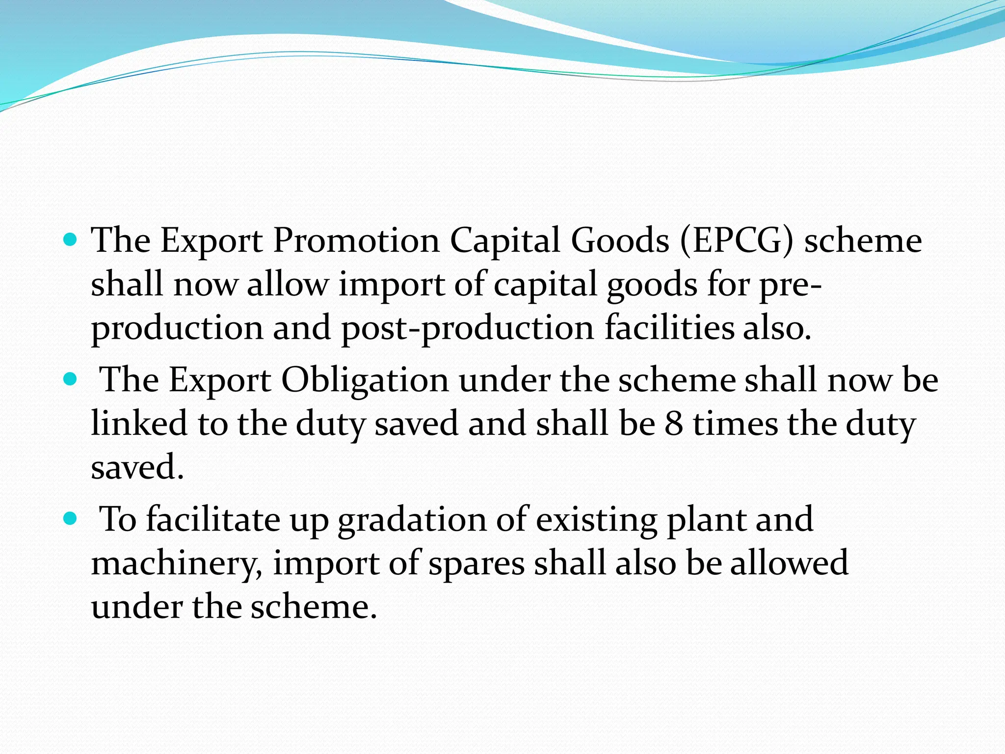  The Export Promotion Capital Goods (EPCG) scheme
shall now allow import of capital goods for pre-
production and post-production facilities also.
 The Export Obligation under the scheme shall now be
linked to the duty saved and shall be 8 times the duty
saved.
 To facilitate up gradation of existing plant and
machinery, import of spares shall also be allowed
under the scheme.
 
