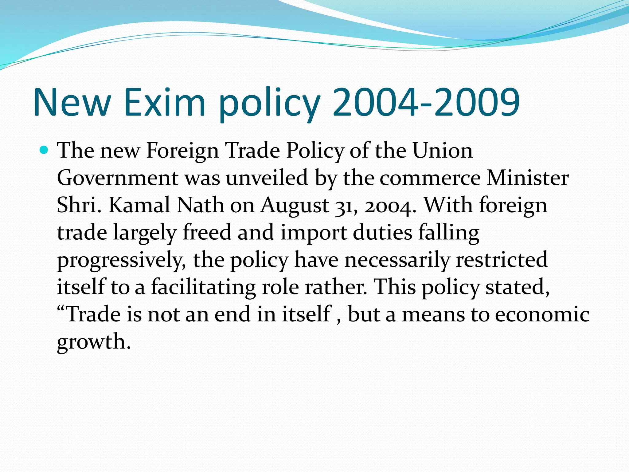 New Exim policy 2004-2009
 The new Foreign Trade Policy of the Union
Government was unveiled by the commerce Minister
Shri. Kamal Nath on August 31, 2004. With foreign
trade largely freed and import duties falling
progressively, the policy have necessarily restricted
itself to a facilitating role rather. This policy stated,
“Trade is not an end in itself , but a means to economic
growth.
 