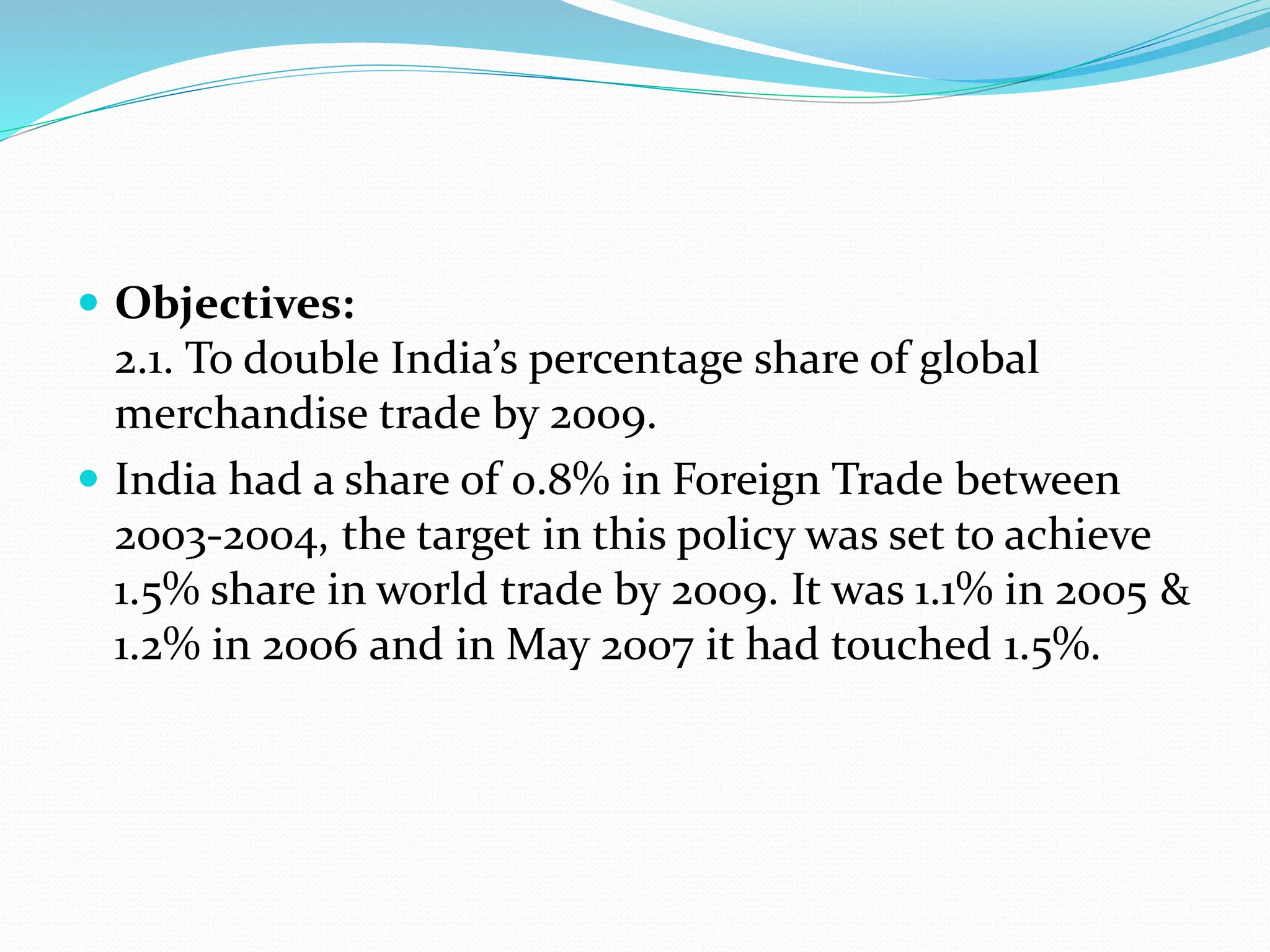  Objectives:
2.1. To double India’s percentage share of global
merchandise trade by 2009.
 India had a share of 0.8% in Foreign Trade between
2003-2004, the target in this policy was set to achieve
1.5% share in world trade by 2009. It was 1.1% in 2005 &
1.2% in 2006 and in May 2007 it had touched 1.5%.
 