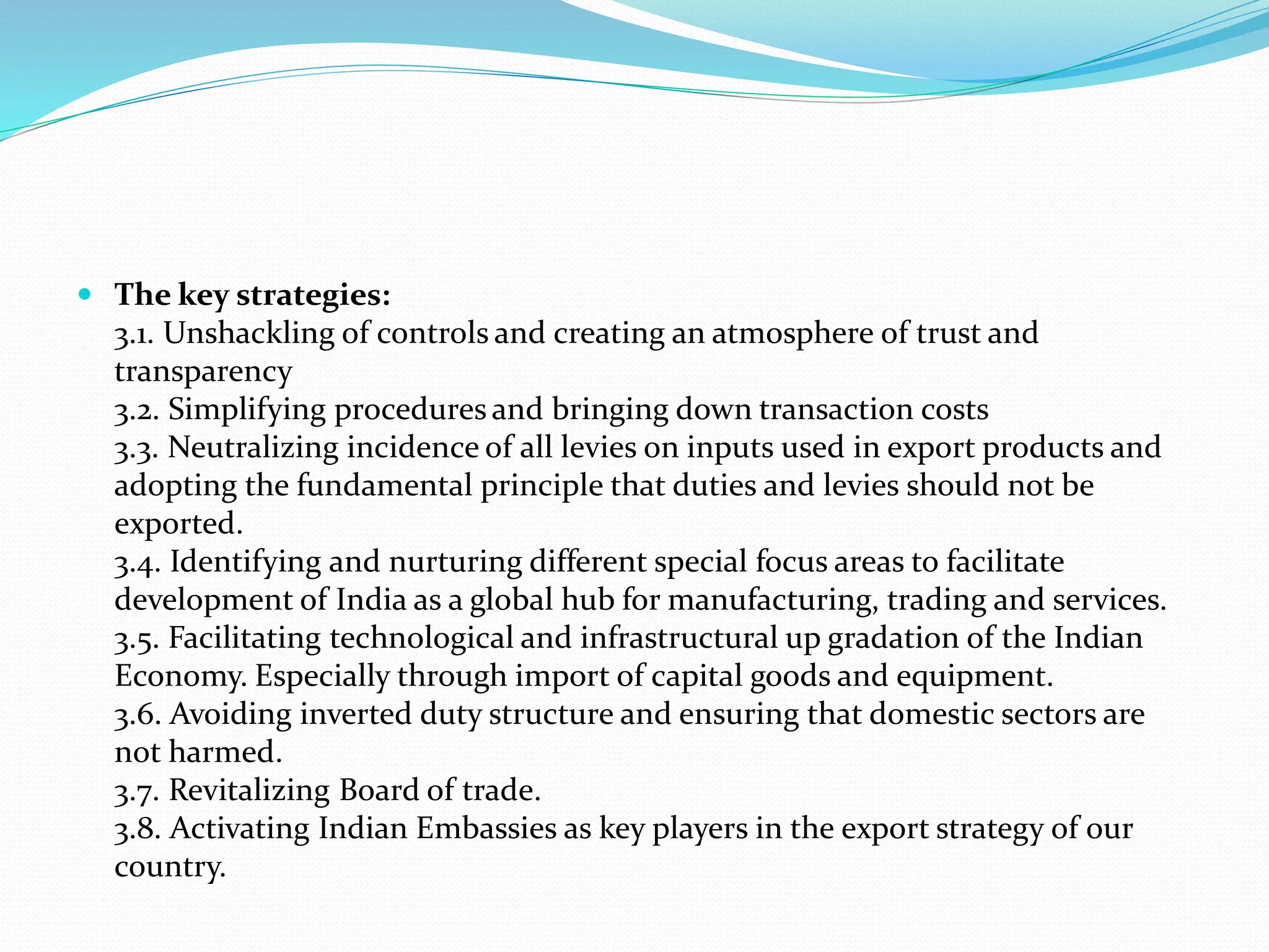  The key strategies:
3.1. Unshackling of controls and creating an atmosphere of trust and
transparency
3.2. Simplifying procedures and bringing down transaction costs
3.3. Neutralizing incidence of all levies on inputs used in export products and
adopting the fundamental principle that duties and levies should not be
exported.
3.4. Identifying and nurturing different special focus areas to facilitate
development of India as a global hub for manufacturing, trading and services.
3.5. Facilitating technological and infrastructural up gradation of the Indian
Economy. Especially through import of capital goods and equipment.
3.6. Avoiding inverted duty structure and ensuring that domestic sectors are
not harmed.
3.7. Revitalizing Board of trade.
3.8. Activating Indian Embassies as key players in the export strategy of our
country.
 