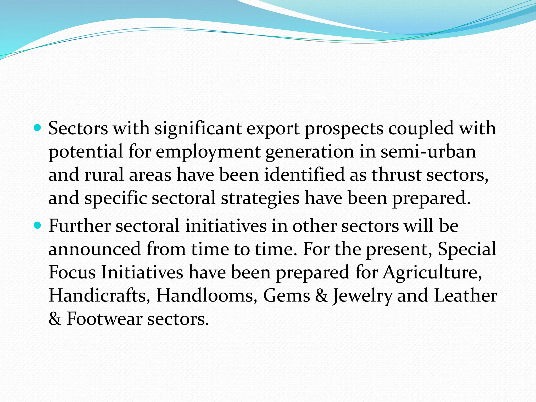  Sectors with significant export prospects coupled with
potential for employment generation in semi-urban
and rural areas have been identified as thrust sectors,
and specific sectoral strategies have been prepared.
 Further sectoral initiatives in other sectors will be
announced from time to time. For the present, Special
Focus Initiatives have been prepared for Agriculture,
Handicrafts, Handlooms, Gems & Jewelry and Leather
& Footwear sectors.
 