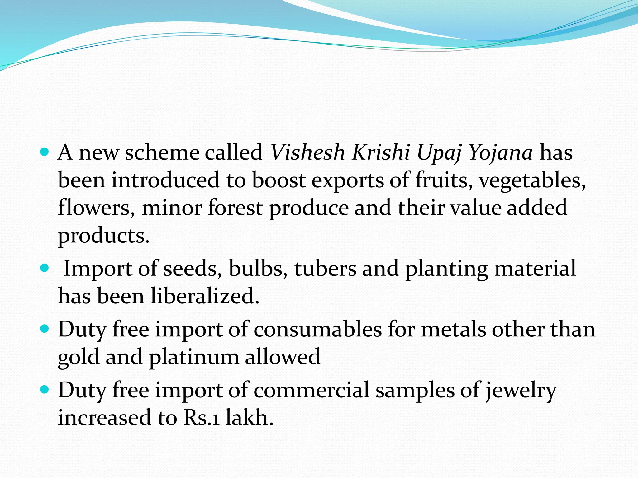  A new scheme called Vishesh Krishi Upaj Yojana has
been introduced to boost exports of fruits, vegetables,
flowers, minor forest produce and their value added
products.
 Import of seeds, bulbs, tubers and planting material
has been liberalized.
 Duty free import of consumables for metals other than
gold and platinum allowed
 Duty free import of commercial samples of jewelry
increased to Rs.1 lakh.
 