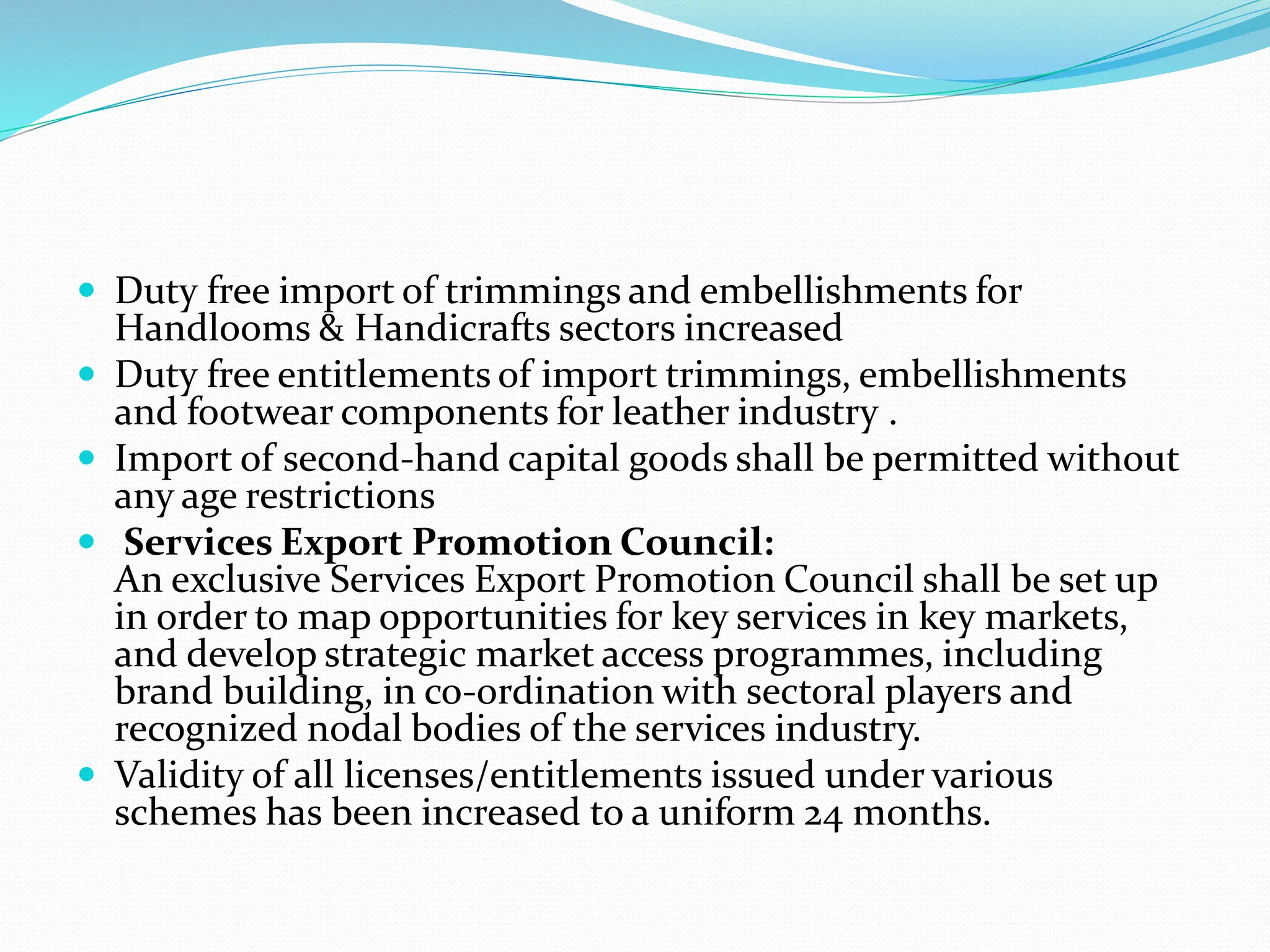  Duty free import of trimmings and embellishments for
Handlooms & Handicrafts sectors increased
 Duty free entitlements of import trimmings, embellishments
and footwear components for leather industry .
 Import of second-hand capital goods shall be permitted without
any age restrictions
 Services Export Promotion Council:
An exclusive Services Export Promotion Council shall be set up
in order to map opportunities for key services in key markets,
and develop strategic market access programmes, including
brand building, in co-ordination with sectoral players and
recognized nodal bodies of the services industry.
 Validity of all licenses/entitlements issued under various
schemes has been increased to a uniform 24 months.
 