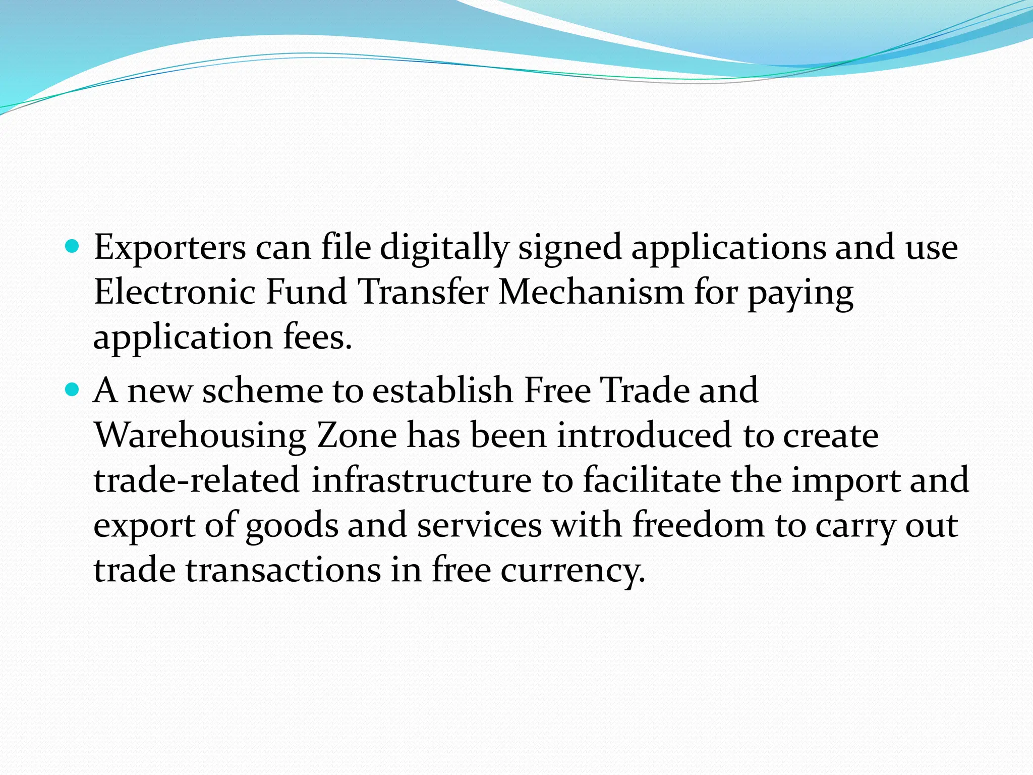  Exporters can file digitally signed applications and use
Electronic Fund Transfer Mechanism for paying
application fees.
 A new scheme to establish Free Trade and
Warehousing Zone has been introduced to create
trade-related infrastructure to facilitate the import and
export of goods and services with freedom to carry out
trade transactions in free currency.
 