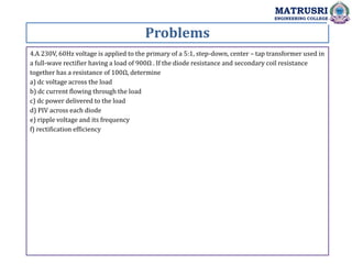 Problems
MATRUSRI
ENGINEERING COLLEGE
4.A 230V, 60Hz voltage is applied to the primary of a 5:1, step-down, center – tap transformer used in
a full-wave rectifier having a load of 900Ω . If the diode resistance and secondary coil resistance
together has a resistance of 100Ω, determine
a) dc voltage across the load
b) dc current flowing through the load
c) dc power delivered to the load
d) PIV across each diode
e) ripple voltage and its frequency
f) rectification efficiency
 