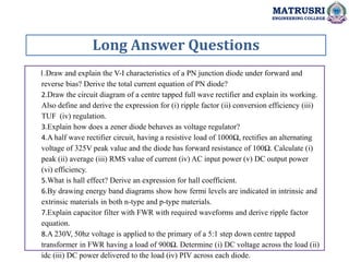 Long Answer Questions
MATRUSRI
ENGINEERING COLLEGE
1.Draw and explain the V-I characteristics of a PN junction diode under forward and
reverse bias? Derive the total current equation of PN diode?
2.Draw the circuit diagram of a centre tapped full wave rectifier and explain its working.
Also define and derive the expression for (i) ripple factor (ii) conversion efficiency (iii)
TUF (iv) regulation.
3.Explain how does a zener diode behaves as voltage regulator?
4.A half wave rectifier circuit, having a resistive load of 1000Ω, rectifies an alternating
voltage of 325V peak value and the diode has forward resistance of 100Ω. Calculate (i)
peak (ii) average (iii) RMS value of current (iv) AC input power (v) DC output power
(vi) efficiency.
5.What is hall effect? Derive an expression for hall coefficient.
6.By drawing energy band diagrams show how fermi levels are indicated in intrinsic and
extrinsic materials in both n-type and p-type materials.
7.Explain capacitor filter with FWR with required waveforms and derive ripple factor
equation.
8.A 230V, 50hz voltage is applied to the primary of a 5:1 step down centre tapped
transformer in FWR having a load of 900Ω. Determine (i) DC voltage across the load (ii)
idc (iii) DC power delivered to the load (iv) PIV across each diode.
 