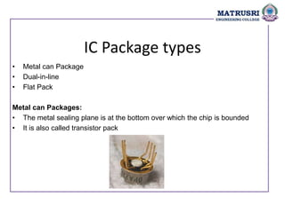 IC Package types
• Metal can Package
• Dual-in-line
• Flat Pack
Metal can Packages:
• The metal sealing plane is at the bottom over which the chip is bounded
• It is also called transistor pack
 