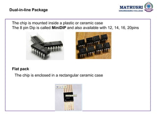 Dual-in-line Package
The chip is mounted inside a plastic or ceramic case
The 8 pin Dip is called MiniDIP and also available with 12, 14, 16, 20pins
Flat pack
The chip is enclosed in a rectangular ceramic case
 