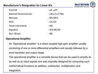 Manufacturer’s Designation for Linear ICs
Fairchild - µA, µAF
National Semiconductor - LM,LH,LF,TBA
Motorola - MC,MFC
RCA - CA,CD
Texas Instruments - SN
Signetics - N/S,NE/SE
Burr- Brown - BB
Operational Amplifier
An “Operational amplifier” is a direct coupled high-gain amplifier usually
consisting of one or more differential amplifiers and usually followed by a
level translator and output stage.
The operational amplifier is a versatile device that can be used to amplify dc
as well as ac input signals and was originally designed for computing such
mathematical functions as addition, subtraction, multiplication and
integration.
 