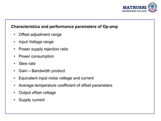 • Offset adjustment range
• Input Voltage range
• Power supply rejection ratio
• Power consumption
• Slew rate
• Gain – Bandwidth product
• Equivalent input noise voltage and current
• Average temperature coefficient of offset parameters
• Output offset voltage
• Supply current
Characteristics and performance parameters of Op-amp
 