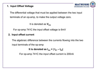1. Input Offset Voltage
The differential voltage that must be applied between the two input
terminals of an op-amp, to make the output voltage zero.
It is denoted as Vios
For op-amp 741C the input offset voltage is 6mV
2. Input offset current
The algebraic difference between the currents flowing into the two
input terminals of the op-amp
It is denoted as Iios = | Ib1 – Ib2|
For op-amp 741C the input offset current is 200nA
 