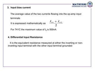 3. Input bias current
The average value of the two currents flowing into the op-amp input
terminals
It is expressed mathematically as
2
2
1 b
b I
I 
For 741C the maximum value of Ib is 500nA
4. Differential Input Resistance
It is the equivalent resistance measured at either the inverting or non-
inverting input terminal with the other input terminal grounded
 