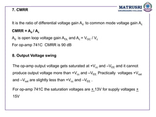 7. CMRR
It is the ratio of differential voltage gain Ad to common mode voltage gain Ac
CMRR = Ad / Ac
Ad is open loop voltage gain AOL and Ac = VOC / Vc
For op-amp 741C CMRR is 90 dB
8. Output Voltage swing
The op-amp output voltage gets saturated at +Vcc and –VEE and it cannot
produce output voltage more than +Vcc and –VEE. Practically voltages +Vsat
and –Vsat are slightly less than +Vcc and –VEE .
For op-amp 741C the saturation voltages are + 13V for supply voltages +
15V
 