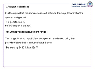 9. Output Resistance
It is the equivalent resistance measured between the output terminal of the
op-amp and ground
It is denoted as Ro
For op-amp 741 it is 75Ω
10. Offset voltage adjustment range
The range for which input offset voltage can be adjusted using the
potentiometer so as to reduce output to zero
For op-amp 741C it is + 15mV
 