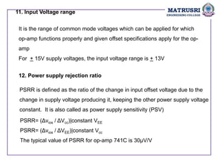 11. Input Voltage range
It is the range of common mode voltages which can be applied for which
op-amp functions properly and given offset specifications apply for the op-
amp
For + 15V supply voltages, the input voltage range is + 13V
12. Power supply rejection ratio
PSRR is defined as the ratio of the change in input offset voltage due to the
change in supply voltage producing it, keeping the other power supply voltage
constant. It is also called as power supply sensitivity (PSV)
PSRR= (Δvios / ΔVcc)|constant VEE
PSRR= (Δvios / ΔVEE)|constant Vcc
The typical value of PSRR for op-amp 741C is 30µV/V
 