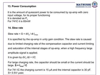 13. Power Consumption
It is the amount of quiescent power to be consumed by op-amp with zero
input voltage, for its proper functioning
It is denoted as Pc
For 741C it is 85mW
14. Slew rate
Slew rate = S = dVo / dt |max
It is specified by the op-amp in unity gain condition. The slew rate is caused
due to limited charging rate of the compensation capacitor and current limiting
and saturation of the internal stages of op-amp, when a high frequency large
amplitude signal is applied.
It is given by dVc /dt = I/C
For large charging rate, the capacitor should be small or the current should be
large. S = Imax / C
For 741 IC the charging current is 15 µA and the internal capacitor is 30 pF.
S= 0.5V/ µsec
 