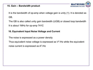 15. Gain – Bandwidth product
It is the bandwidth of op-amp when voltage gain is unity (1). It is denoted as
GB.
The GB is also called unity gain bandwidth (UGB) or closed loop bandwidth
It is about 1MHz for op-amp 741C
16. Equivalent Input Noise Voltage and Current
The noise is expressed as a power density
Thus equivalent noise voltage is expressed as V2 /Hz while the equivalent
noise current is expressed as A2 /Hz
 
