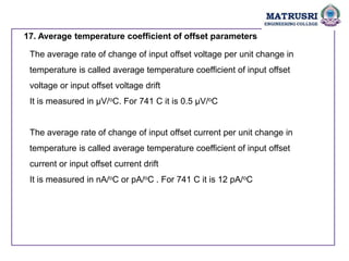 17. Average temperature coefficient of offset parameters
The average rate of change of input offset voltage per unit change in
temperature is called average temperature coefficient of input offset
voltage or input offset voltage drift
It is measured in µV/oC. For 741 C it is 0.5 µV/oC
The average rate of change of input offset current per unit change in
temperature is called average temperature coefficient of input offset
current or input offset current drift
It is measured in nA/oC or pA/oC . For 741 C it is 12 pA/oC
 