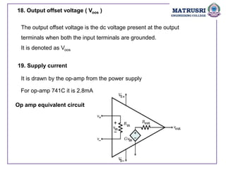 18. Output offset voltage ( Voos )
The output offset voltage is the dc voltage present at the output
terminals when both the input terminals are grounded.
It is denoted as Voos
19. Supply current
It is drawn by the op-amp from the power supply
For op-amp 741C it is 2.8mA
Op amp equivalent circuit
 