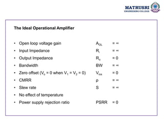 The Ideal Operational Amplifier
• Open loop voltage gain AOL = ∞
• Input Impedance Ri = ∞
• Output Impedance Ro = 0
• Bandwidth BW = ∞
• Zero offset (Vo = 0 when V1 = V2 = 0) Vios = 0
• CMRR ρ = ∞
• Slew rate S = ∞
• No effect of temperature
• Power supply rejection ratio PSRR = 0
 