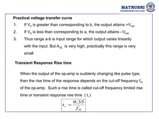 Practical voltage transfer curve
1. If Vd is greater than corresponding to b, the output attains +Vsat
2. If Vd is less than corresponding to a, the output attains –Vsat
3. Thus range a-b is input range for which output varies linearily
with the input. But AOL is very high, practically this range is very
small
Transient Response Rise time
When the output of the op-amp is suddenly changing like pulse type,
then the rise time of the response depends on the cut-off frequency fH
of the op-amp. Such a rise time is called cut-off frequency limited rise
time or transient response rise time ( tr )
H
r
f
t
35
.
0

 