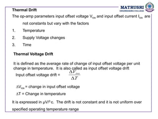 Thermal Drift
The op-amp parameters input offset voltage Vios and input offset current Iios are
not constants but vary with the factors
1. Temperature
2. Supply Voltage changes
3. Time
Thermal Voltage Drift
It is defined as the average rate of change of input offset voltage per unit
change in temperature. It is also called as input offset voltage drift
Input offset voltage drift =
T
Vios


∆Vios = change in input offset voltage
∆T = Change in temperature
It is expressed in μV/0 c. The drift is not constant and it is not uniform over
specified operating temperature range
 